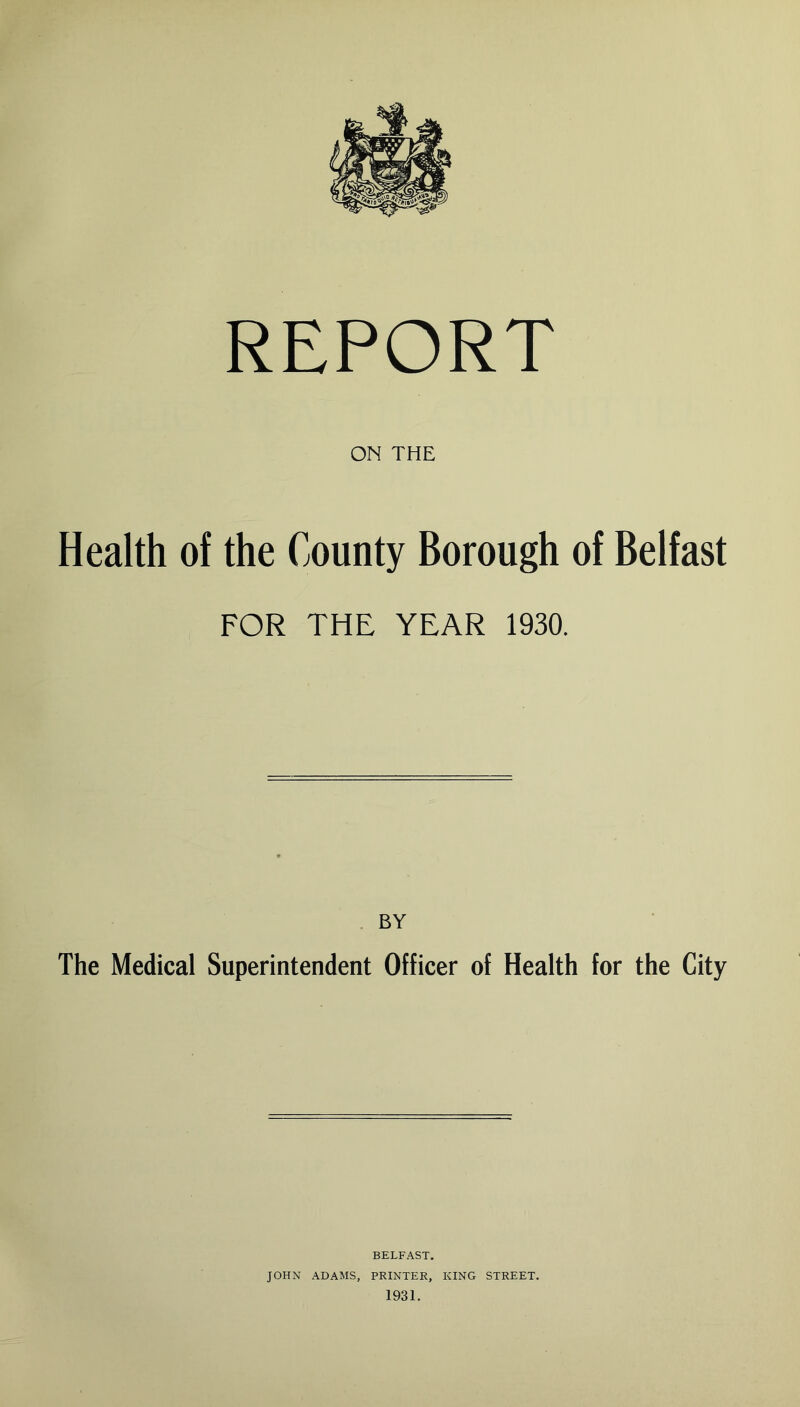 REPORT ON THE Health of the County Borough of Belfast FOR THE YEAR 1930. BY The Medical Superintendent Officer of Health for the City BELFAST. JOHN ADAMS, PRINTER, KING STREET.