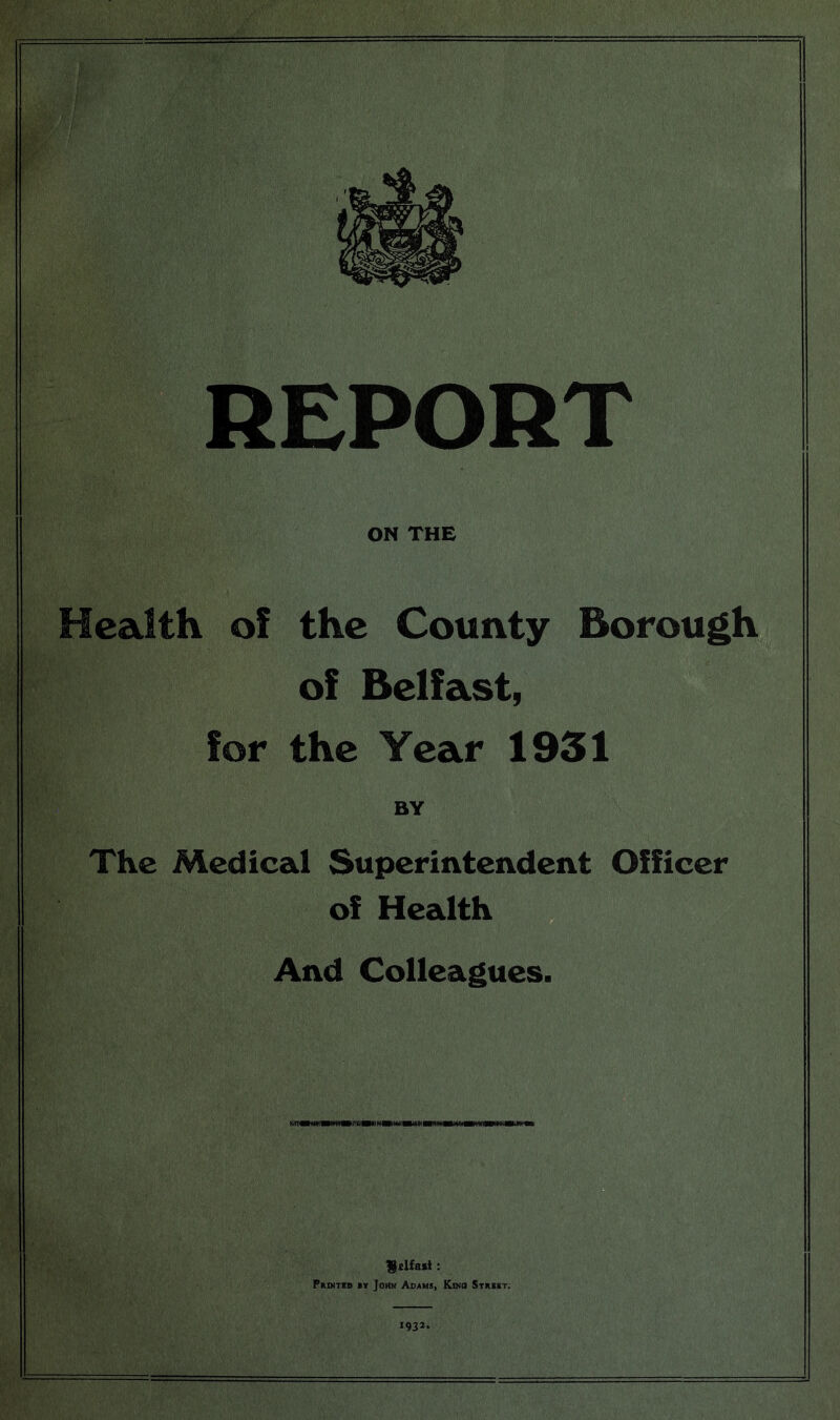 REPORT ON THE Health of the County Borough of Belfast, for the Year 1931 BY The Medical Superintendent Officer of Health And Colleagues. fdfart: Prixtrd iy John Adams, Kino Strskt. 1932.