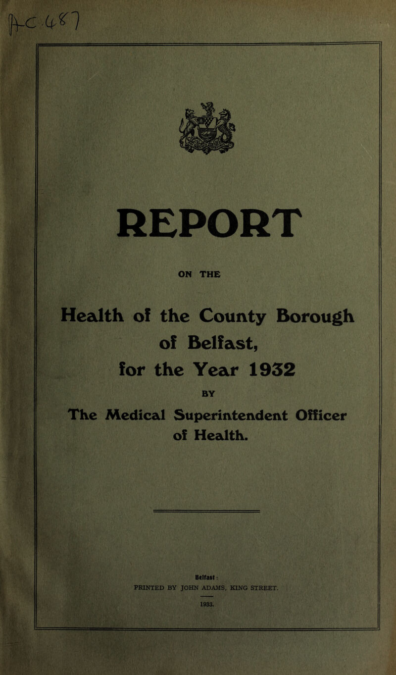 cP'l mm If REPORT ON THE Health of the County Borough of Belfast, for the Year 1932 BY The Medical Superintendent Officer of Health. Belfast: PRINTED BY JOHN ADAMS, KING STREET. 1933.