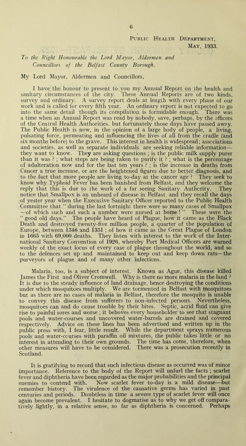 Public Health Department, May, 1933. * ' * . i- • W ■. 1 i To the Right Honourable the Lord Mayor, Aldermen and Councillors of the Belfast County Borough. My Lord Mayor, Aldermen and Councillors, I have the honour to present to you my Annual Report on the health and sanitary circumstances of the city. These Annual Reports are of two kinds, survey and ordinary. A survey report deals at length with every phase of our work and is called for every fifth year. An ordinary report is not expected to go into the same detail though its compilation is formidable enough. There was a time when an Annual Report was read by nobody, save, perhaps, by the officers of the Central Health Authorities, but fortunately those days have passed aw?y. The Public Health is now, in the opinion of a large body of people, a living, pulsating force, permeating and influencing the lives of all from the cradle (and six months before) to the grave. This interest in health is widespread; associations and societies, as well as separate individuals are seeking reliable information— they want to know. They are asking questions ; is the public milk supply purer than it was ? ; what steps are being taken to purify it ? ; what is the percentage cf adulteration now and for the last ten years ? ; is the increase in deaths from Cancer a true increase, or are the heightened figures due to better diagnosis, and to the fact that more people are living to-day at the cancer age ? They seek to know why Typhoid Fever has been banished from Belfast, and they welcome the reply that this is due to the work of a far seeing Sanitary Authority. They notice that Smallpox is an unheard of disease in Belfast, and they recall the days of yester year when the Executive Sanitary Officer reported to the Public Health Committee that “ during the last fortnight there were so many cases of Smallpox —of which such and such a number were nursed at home ! ” These were the “ good old days.” The people have heard of Plague, how it came as the Black Death and destroyed twenty-five million people, a quarter of the population of Europe, between 1346 and 1351 ; of how it came as the Great Plague of London in 1665 with 69,000 deaths. They listen with interest to the work of the Inter- national Sanitary Convention of 1926, whereby Port Medical Officers are warned weekly of the exact locus of every case of plague throughout the world, and so to the defences set up and maintained to keep out and keep down rats—the purveyors of plague and of many other infections. Malaria, too, is a subject of interest. Known as Ague, this disease killed James the First and Oliver Cromwell. Why is there no more malaria in the land ? It is due to the steady influence of land drainage, hence destroying the conditions under which mosquitoes multiply. We are tormented in Belfast with mosquitoes but as there are no cases of malaria in Belfast, therefore the mosquito is unable to convey this disease from sufferers to non-infected persons. Nevertheless, mosquitoes can and do cause trouble by their bites. Septic, acrid fluid can give rise to painful sores and worse ; it behoves every householder to see that stagnant pools and water-courses and uncovered water-barrels are drained and covered respectively. Advice on these lines has been advertised and written up in the public press with, I fear, little result. While the department sprays numerous pools and water-courses with paraffin oil mixtures, the public takes little or no interest in attending to their own grounds. The time has come, therefore, when other measures will have to be considered. There was a prosecution recently in Scotland. It is gratifying to record that such infectious disease as occurred was of minor importance. Reference to the body of the Report will unfurl the facts ; scarlet fever and diphtheria have been regarded as the major probabilities and the principal enemies to contend with. Now scarlet fever to-day is a mild disease—but remember history. The virulence of the causative germs has varied in past centuries and periods. Doubtless in time a severe type of scarlet fever will once again become prevalent. I hesitate to dogmatise as to why we get off compara- tively lightly, in a relative sense, so far as diphtheria is concerned. Perhaps