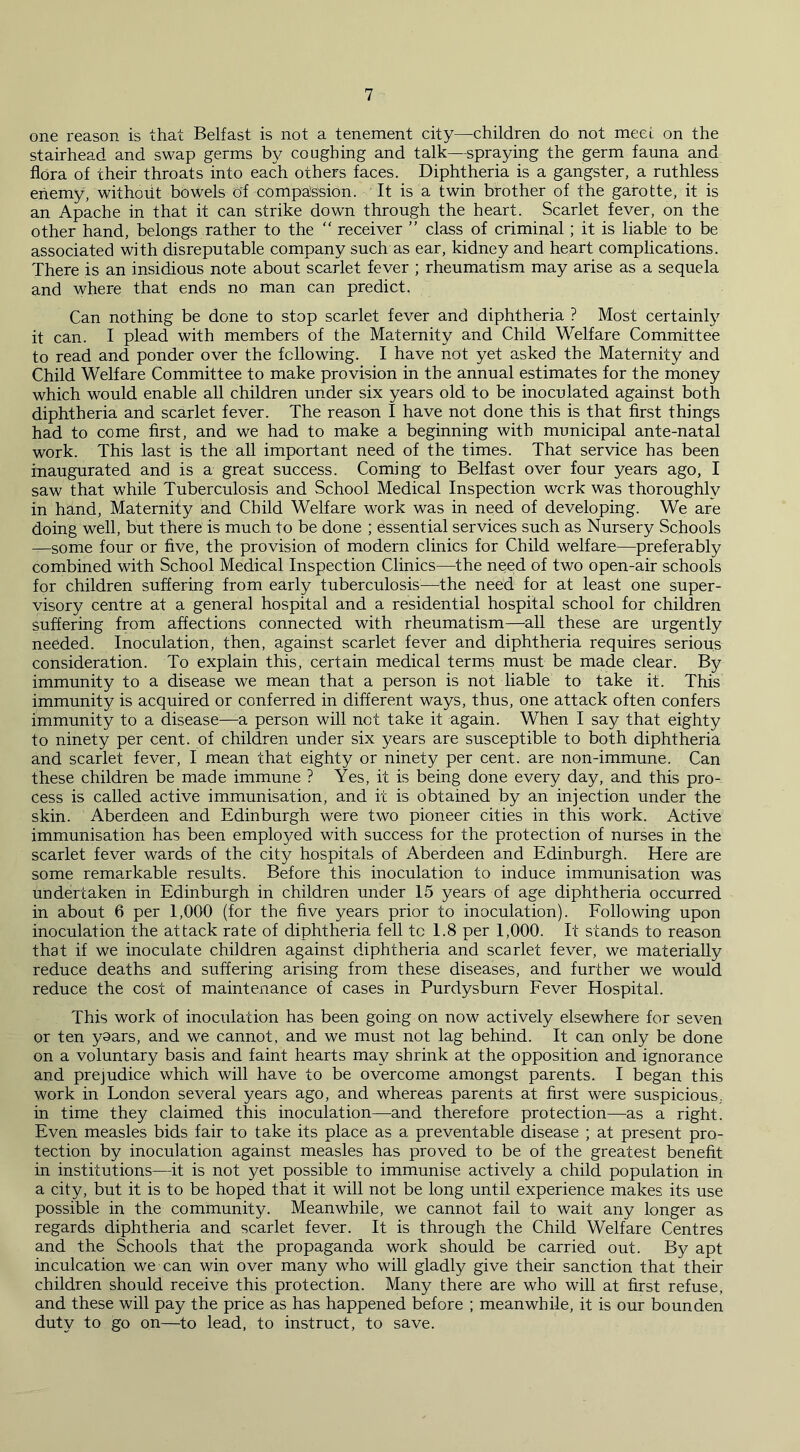 one reason is that Belfast is not a tenement city—children do not meet on the stairhead and swap germs by coughing and talk—spraying the germ fauna and flora of their throats into each others faces. Diphtheria is a gangster, a ruthless enemy, without bowels of compassion. It is a twin brother of the garotte, it is an Apache in that it can strike down through the heart. Scarlet fever, on the other hand, belongs rather to the “ receiver ” class of criminal; it is liable to be associated with disreputable company such as ear, kidney and heart complications. There is an insidious note about scarlet fever ; rheumatism may arise as a sequela and where that ends no man can predict. Can nothing be done to stop scarlet fever and diphtheria ? Most certainly it can. I plead with members of the Maternity and Child Welfare Committee to read and ponder over the following. I have not yet asked the Maternity and Child Welfare Committee to make provision in the annual estimates for the money which would enable all children under six years old to be inoculated against both diphtheria and scarlet fever. The reason I have not done this is that first things had to come first, and we had to make a beginning with municipal ante-natal work. This last is the all important need of the times. That service has been inaugurated and is a great success. Coming to Belfast over four years ago, I saw that while Tuberculosis and School Medical Inspection wcrk was thoroughly in hand, Maternity and Child Welfare work was in need of developing. We are doing well, but there is much to be done ; essential services such as Nursery Schools —some four or five, the provision of modern clinics for Child welfare—preferably combined with School Medical Inspection Clinics—the need of two open-air schools for children suffering from early tuberculosis—the need for at least one super- visory centre at a general hospital and a residential hospital school for children suffering from affections connected with rheumatism—all these are urgently needed. Inoculation, then, against scarlet fever and diphtheria requires serious consideration. To explain this, certain medical terms must be made clear. By immunity to a disease we mean that a person is not liable to take it. This immunity is acquired or conferred in different ways, thus, one attack often confers immunity to a disease—a person will not take it again. When I say that eighty to ninety per cent, of children under six years are susceptible to both diphtheria and scarlet fever, I mean that eighty or ninety per cent, are non-immune. Can these children be made immune ? Yes, it is being done every day, and this pro- cess is called active immunisation, and it is obtained by an injection under the skin. Aberdeen and Edinburgh were two pioneer cities in this work. Active immunisation has been employed with success for the protection of nurses in the scarlet fever wards of the city hospitals of Aberdeen and Edinburgh. Here are some remarkable results. Before this inoculation to induce immunisation was undertaken in Edinburgh in children under 15 years of age diphtheria occurred in about 6 per 1,000 (for the five years prior to inoculation). Following upon inoculation the attack rate of diphtheria fell tc 1.8 per 1,000. It stands to reason that if we inoculate children against diphtheria and scarlet fever, we materially reduce deaths and suffering arising from these diseases, and further we would reduce the cost of maintenance of cases in Purdysburn Fever Hospital. This work of inoculation has been going on now actively elsewhere for seven or ten yaars, and we cannot, and we must not lag behind. It can only be done on a voluntary basis and faint hearts may shrink at the opposition and ignorance and prejudice which will have to be overcome amongst parents. I began this work in London several years ago, and whereas parents at first were suspicious, in time they claimed this inoculation—and therefore protection—as a right. Even measles bids fair to take its place as a preventable disease ; at present pro- tection by inoculation against measles has proved to be of the greatest benefit in institutions—it is not yet possible to immunise actively a child population in a city, but it is to be hoped that it will not be long until experience makes its use possible in the community. Meanwhile, we cannot fail to wait any longer as regards diphtheria and scarlet fever. It is through the Child Welfare Centres and the Schools that the propaganda work should be carried out. By apt inculcation we can win over many who will gladly give their sanction that their children should receive this protection. Many there are who will at first refuse, and these will pay the price as has happened before ; meanwhile, it is our bounden duty to go on—to lead, to instruct, to save.