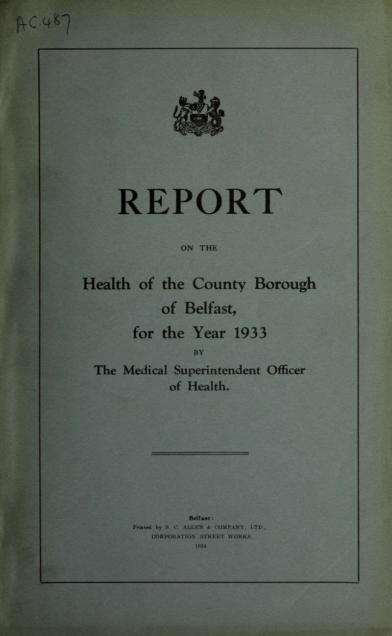 REPORT ON THE Health of the County Borough of Belfast, for the Year 1933 BY The Medical Superintendent Officer of Health* Belfast: Printed by S. C. ALLEN & COMPANY, LTD., CORPORATION STREET WORKS. 1934