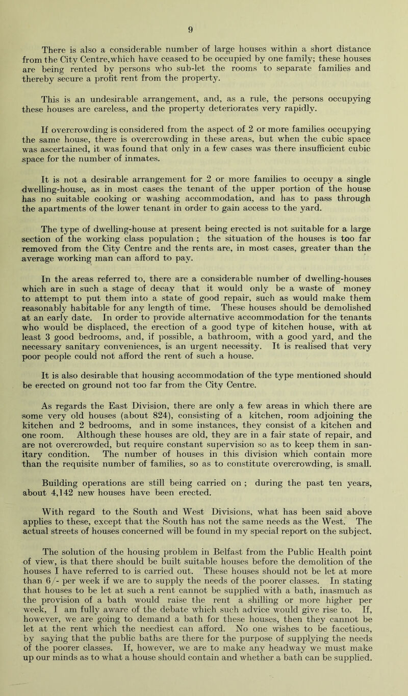There is also a considerable number of large houses within a short distance from the City Centre,which have ceased to be occupied by one family; these houses are being rented by persons who sub-let the rooms to separate families and thereby secure a profit rent from the property. This is an undesirable arrangement, and, as a rule, the persons occup3dng these houses are careless, and the property deteriorates very rapidly. If overcrowding is considered from the aspect of 2 or more families occupying the same house, there is overcrowding in these areas, but when the cubic space was ascertained, it was found that only in a few cases was there insufficient cubic space for the number of inmates. It is not a desirable arrangement for 2 or more families to occupy a single dwelfing-house, as in most cases the tenant of the upper portion of the house has no suitable cooking or washing accommodation, and has to pass through the apartments of the lower tenant in order to gain access to the yard. The type of dwelling-house at present being erected is not suitable for a large section of the working class population ; the situation of the houses is too far removed from the City Centre and the rents are, in most cases, greater than the average working man can afford to pay. In the areas referred to, there are a considerable number of dwelling-houses which are in such a stage of decay that it would only be a waste of money to attempt to put them into a state of good repair, such as would make them reasonably habitable for any length of time. These houses should be demolished at an early date. In order to provide alternative accommodation for the tenants who would be displaced, the erection of a good type of kitchen house, with at least 3 good bedrooms, and, if possible, a bathroom, with a good yard, and the necessary sanitary conveniences, is an urgent necessity. It is realised that very poor people could not afford the rent of such a house. It is also desirable that housing accommodation of the type mentioned should be erected on ground not too far from the City Centre. As regards the East Division, there are only a few areas in which there are some very old houses (about 824), consisting of a kitchen, room adjoining the kitchen and 2 bedrooms, and in some instances, they consist of a kitchen and one room. Although these houses are old, they are in a fair state of repair, and are not overcrowded, but require constant supervision so as to keep them in san- itary condition. The number of houses in this division which contain more than the requisite number of families, so as to constitute overcrowding, is small. Building operations are still being carried on ; during the past ten years, about 4,142 new houses have been erected. With regard to the South and West Divisions, what has been said above applies to these, except that the South has not the same needs as the West. The actual streets of houses concerned will be found in my special report on the subject. The solution of the housing problem in Belfast from the Public Health point of view, is that there should be built suitable houses before the demolition of the houses I have referred to is carried out. These houses should not be let at more than 6/- per week if we are to supply the needs of the poorer classes. In stating that houses to be let at such a rent cannot be supplied with a bath, inasmuch as the provision of a bath would raise the rent a shilling or more higher per week, I am fully aware of the debate which such advice would give rise to. If, however, we are going to demand a bath for these houses, then they cannot be let at the rent which the neediest can afford. No one wishes to be facetious, by saying that the public baths are there for the purpose of supplying the needs of the poorer classes. If, however, we are to make any headway we must make up our minds as to what a house should contain and whether a bath can be supplied.