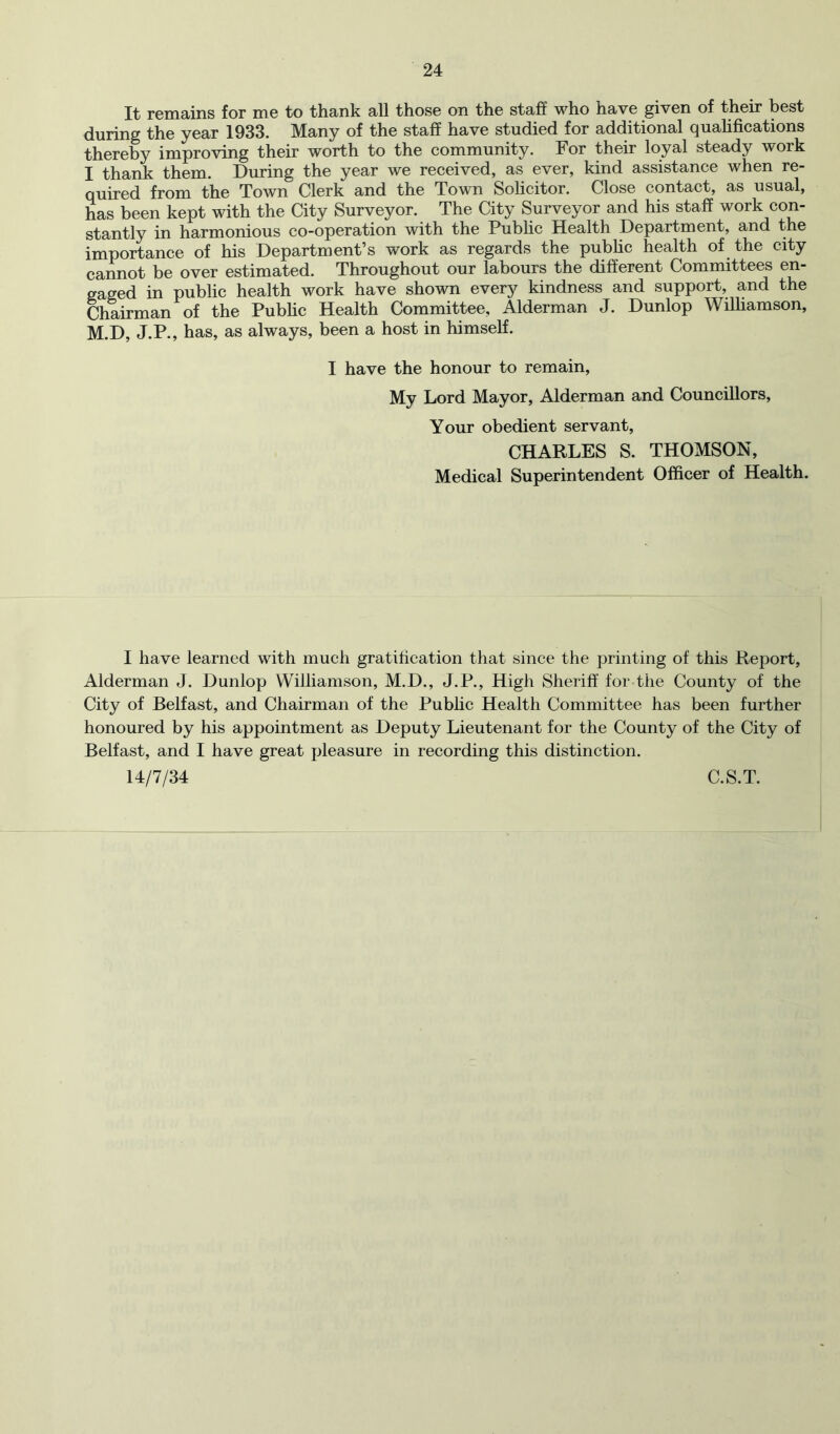 It rGmains for dig to thank all thosG on tho staff who havG givGn of thoir host during tho yoar 1933. Many of tho staff havG studiod for additional quahfications thoroby improving thoir worth to tho community. For thoir loyal stoady work I thank thorn. During tho yoar wg rocoivod, as Gvor, kind assistanco whon ro- quirod from tho Town Clork and tho Town Solicitor. Close contact, as usual, has been kept with the City Surveyor. The City Surveyor and his staff work con- stantly in harmonious co-operation with the Pubhc Health Department, and the importance of his Department’s work as regards the public health of the city cannot be over estimated. Throughout our labours the different Committees en- gaged in public health work have shown every kindness and support, and the Chairman of the Pubhc Health Committee, Alderman J. Dunlop Wilhamson, M.D, J.P., has, as always, been a host in himself. I have the honour to remain. My Lord Mayor, Alderman and Councillors, Your obedient servant, CHARLES S. THOMSON, Medical Superintendent Officer of Health. I have learned with much gratification that since the printing of this Report, Alderman J. Dunlop Williamson, M.D., J.P., High Sheriff for the County of the City of Belfast, and Chairman of the Pubhc Health Committee has been further honoured by his appointment as Deputy Lieutenant for the County of the City of Belfast, and I have great pleasure in recording this distinction. 14/7/34 C.S.T.