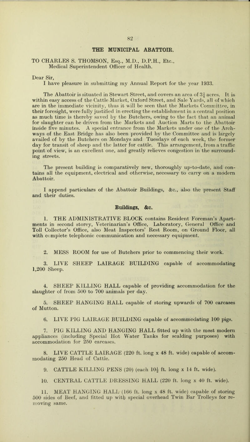 THE MUNICIPAL ABATTOIR. TO CHARLES S. THOMSON, Esq., M.D., D.P.H., Etc., Medical Superintendent Officer of Health. Dear Sir, I have pleasure in submitting my Annual Report for the year 1933. The Abattoir is situated in Stewart Street, and covers an area of 3| acres. It is within easy access of the Cattle Market, Oxford Street, and Sale Yards, all of which are in the immediate vicinity, thus it will be seen that the Markets Committee, in their foresight, were fully justified in erecting the establishment in a central position as much time is thereby saved by the Butchers, owing to the fact that an animal for slaughter can be driven from the Markets and Auction Marts to the Abattoir inside five minutes. A special entrance from the Markets under one of the Arch- ways of the East Bridge has also been provided by the Committee and is largely availed of by the Butchers on Mondays and Tuesdays of each week, the former day for transit of sheep and the latter for cattle. This arrangement, from a traffic point of view, is an excellent one, and greatly relieves congestion in the surround- ing streets. The present building is comparatively new, thoroughly up-to-date, and con- tains all the equipment, electrical and otherwise, necessary to carry on a modern Abattoir. I append particulars of the Abattoir Buildings, &c., also the present Staff and their duties. Buildings, &c. 1. THE ADMINISTRATIVE BLOCK contains Resident Foreman’s Apart- ments in second storey. Veterinarian’s Office, Laboratory, General Office and Toll Collector’s Office, also Meat Inspectors’ Rest Room, on Ground Floor, all with complete telephonic communication and necessary equipment. 2. MESS ROOM for use of Butchers prior to commencing their work. 3. LIVE SHEEP LAIRAGE BUILDING capable of accommodating 1,200 Sheep. 4. SHEEP KILLING HALL capable of providing accommodation for the slaughter of from 500 to 700 animals per day. 5. SHEEP HANGING HALL capable of storing upwards of 700 carcases of Mutton. 6. LIVE PIG LAIRAGE BUILDING capable of accommodating 100 pigs. 7. PIG KILLING AND HANGING HALL fitted up with the most modern appliances (including Special Hot Water Tanks for scalding purposes) with accommodation for 260 carcases. 8. LIVE CATTLE LAIRAGE (220 ft. long x 48 ft. wide) capable of accom- modating 250 Head of Cattle. 9. CATTLE KILLING PENS (20) (each 10^ ft. long x 14 ft. wide). 10. CENTRAL CATTLE DRESSING HALL (220 ft. long x 40 ft. wide). 11. MEAT HANGING HALL (106 ft. long x 48 ft. wide) capable of storing 500 sides of Beef, and fitted up with special overhead Twin Bar Trolleys for re- moving same.