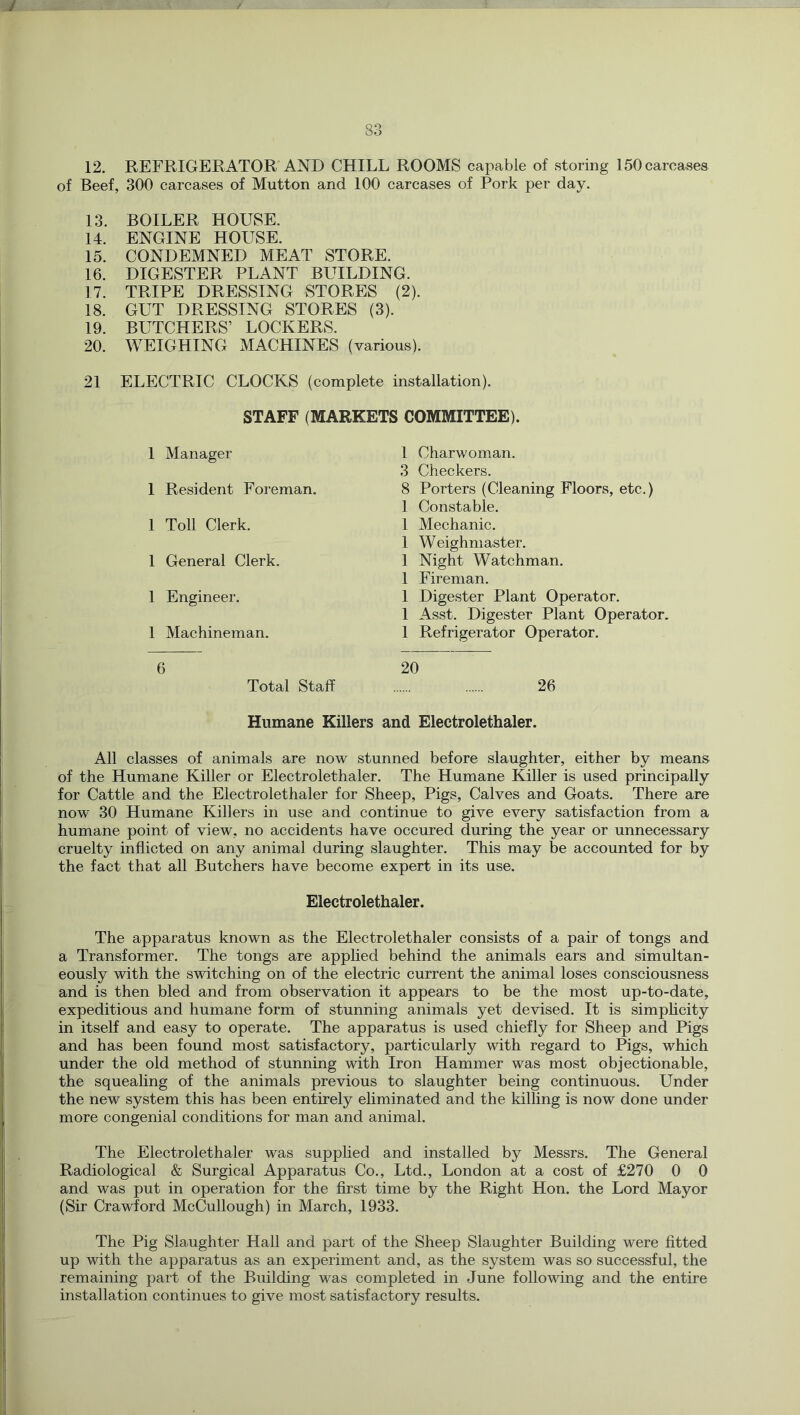 83 12. REFRIGERATOR AND CHILL ROOMS capable of storing 150 carcases of Beef, 300 carcases of Mutton and 100 carcases of Pork per day. 13. 14. 15. 16. 17. 18. 19. 20. 21 BOILER HOUSE. ENGINE HOUSE. CONDEMNED MEAT STORE. DIGESTER PLANT BUILDING. TRIPE DRESSING STORES (2). GUT DRESSING STORES (3). BUTCHERS’ LOCKERS. WEIGHING MACHINES (various). ELECTRIC CLOCKS (complete installation). STAFF (MARKETS COMMITTEE). 1 Manager 1 Resident Foreman. 1 Toll Clerk. 1 General Clerk. 1 Engineer. 1 Machineman. 1 Charwoman. 3 Checkers. 8 Porters (Cleaning Floors, etc.) 1 Constable. 1 Mechanic. 1 Weighmaster. 1 Night Watchman. 1 Fireman. 1 Digester Plant Operator. 1 Asst. Digester Plant Operator. 1 Refrigerator Operator. 6 Total Staff 20 26 Humane Killers and Electrolethaler. All classes of animals are now stunned before slaughter, either by means of the Humane Killer or Electrolethaler. The Humane Killer is used principally for Cattle and the Electrolethaler for Sheep, Pigs, Calves and Goats. There are now 30 Humane Killers in use and continue to give every satisfaction from a humane point of view, no accidents have occured during the year or unnecessary cruelty inflicted on any animal during slaughter. This may be accounted for by the fact that all Butchers have become expert in its use. Electrolethaler. The apparatus known as the Electrolethaler consists of a pair of tongs and a Transformer. The tongs are applied behind the animals ears and simultan- eously with the switching on of the electric current the animal loses consciousness and is then bled and from observation it appears to be the most up-to-date, expeditious and humane form of stunning animals yet devised. It is simplicity in itself and easy to operate. The apparatus is used chiefly for Sheep and Pigs and has been found most satisfactory, particularly with regard to Pigs, which under the old method of stunning with Iron Hammer was most objectionable, the squeahng of the animals previous to slaughter being continuous. Under the new system this has been entirely eliminated and the killing is now done under more congenial conditions for man and animal. The Electrolethaler was supphed and installed by Messrs. The General Radiological & Surgical Apparatus Co., Ltd., London at a cost of £270 0 0 and was put in operation for the first time by the Right Hon. the Lord Mayor (Sir Crawford McCullough) in March, 1933. The Pig Slaughter Hall and part of the Sheep Slaughter Building were fitted up with the apparatus as an experiment and, as the system was so successful, the remaining part of the Building was completed in June following and the entire installation continues to give most satisfactory results.
