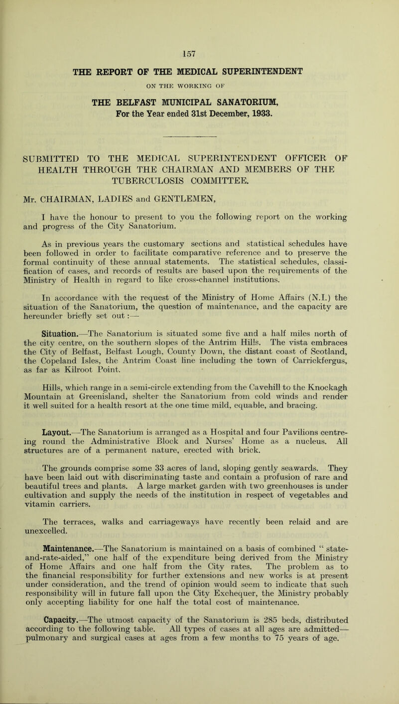 THE REPORT OF THE MEDICAL SUPERINTENDENT ON THE WORKING OF THE BELFAST MUNICIPAL SANATORIUM, For the Year ended 31st December, 1933. SUBMITTED TO THE MEDICAL SUPERINTENDENT OFFICER OF HEALTH THROUGH THE CHAIRMAN AND MEMBERS OF THE TUBERCULOSIS COMMITTEE. Mr. CHAIRMAN, LADIES and GENTLEMEN, I have the honour to present to you the following report on the working and progress of the City Sanatorium. As in previous years the customary sections and statistical schedules have been followed in order to facilitate comparative reference and to preserve the formal continuity of these annual statements. The statistical schedules, classi- fication of cases, and records of results are based upon the requirements of the Ministry of Health in regard to like cross-channel institutions. In accordance with the request of the Ministry of Home Affairs (N.I.) the situation of the Sanatorium, the question of maintenance, and the capacity are hereunder briefly set out:—■ Situation.—The Sanatorium is situated some five and a half miles north of the city centre, on the southern slopes of the Antrim Hills. The vista embraces the City of Belfast, Belfast Lough, County Down, the distant coast of Scotland, the Copeland Isles, the Antrim Coast line including the town of Carrickfergus, as far as Kilroot Point. Hills, which range in a semi-circle extending from the Cavehill to the Knockagh Mountain at Greenisland, shelter the Sanatorium from cold winds and render it well suited for a health resort at the one time mild, equable, and bracing. Layout.^—-The Sanatorium is arranged as a Hospital and four Pavilions centre- ing round the Administrative Block and Nurses’ Home as a nucleus. All structures are of a permanent nature, erected with brick. The grounds comprise some 33 acres of land, sloping gently seawards. They have been laid out with discriminating taste and contain a profusion of rare and beautiful trees and plants. A large market garden with two greenhouses is under cultivation and supply the needs of the institution in respect of vegetables and vitamin carriers. The terraces, walks and carriageways have recently been relaid and are unexcelled. Maintenance.—The Sanatorium is maintained on a basis of combined “ state- and-rate-aided,” one half of the expenditure being derived from the Ministry of Home Affairs and one half from the City rates. The problem as to the financial responsibihty for further extensions and new works is at present under consideration, and the trend of opinion would seem to indicate that such responsibility will in future fall upon the City Exchequer, the Ministry probably only accepting liability for one half the total cost of maintenance. Capacity.—The utmost capacity of the Sanatorium is 285 beds, distributed according to the following table. All types of cases at all ages are admitted— pulmonary and surgieal cases at ages from a few months to 75 years of age.