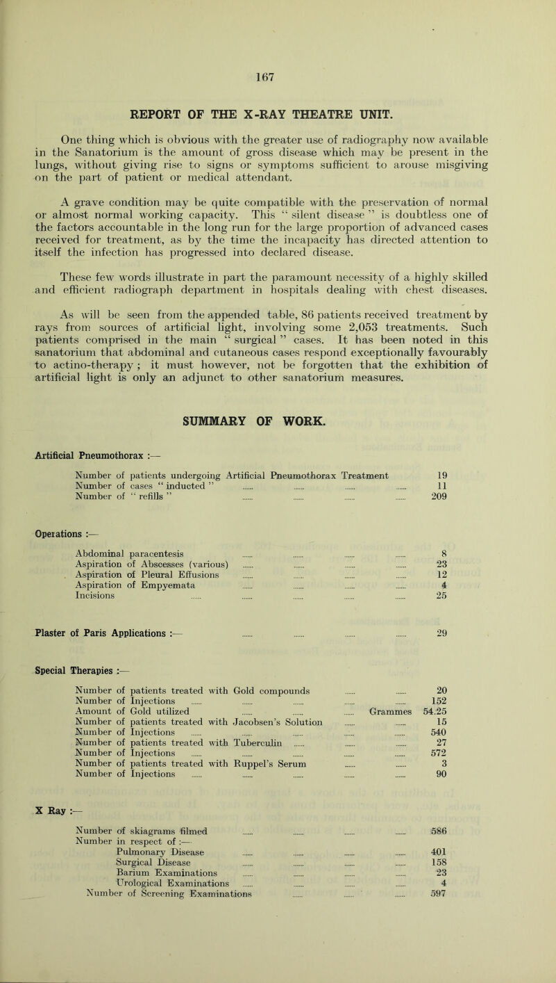 REPORT OF THE X-RAY THEATRE UNIT. One thing which is obvious with the greater use of radiography now available in the Sanatorium is the amount of gross disease which may be present in the lungs, without giving rise to signs or symptoms sufficient to arouse misgiving on the part of patient or medical attendant. A grave condition may be quite compatible with the preservation of normal or almost normal working capacity. This “ silent disease ” is doubtless one of the factors accountable in the long run for the large proportion of advanced cases received for treatment, as by the time the incapacity has directed attention to itself the infection has progressed into declared disease. These few words illustrate in part the paramount necessity of a highly skilled and efficient radiograph department in hospitals dealing with chest diseases. As will be seen from the appended table, 86 patients received treatment by rays from sources of artificial hght, involving some 2,053 treatments. Such patients comprised in the main “ surgical ” cases. It has been noted in this sanatorium that abdominal and cutaneous cases respond exceptionally favourably to actino-therapy ; it must however, not be forgotten that the exhibition of artificial light is only an adjunct to other sanatorium measures. SUMMARY OF WORK. Artificial Pneumothorax :— Number of patients undergoing Artificial Pneumothorax Treatment 19 Number of cases “inducted” 11 Number of “ refills ” 209 Operations :— Abdominal paracentesis 8 Aspiration of Abscesses (various) 23 Aspiration of Pleural Effusions 12 Aspiration of Empyemata 4 Incisions 25 Plaster of Paris Applications :— 29 Special Therapies :— Number of patients treated with Gold compounds 20 Number of Injections 152 Amount of Gold utilized Grammes 54.25 Number of patients treated with Jacobsen’s Solution 15 Number of Injections 540 Number of patients treated with Tuberculin 27 Number of Injections 572 Number of patients treated with Ruppel’s Serum 3 Number of Injections 90 X Ray :— Number of skiagrams filmed 586 Number in respect of :— Pulmonary Disease 401 Surgical Disease 158 Barium Examinations 23 Urological Examinations 4 Number of Screening Examinations 597