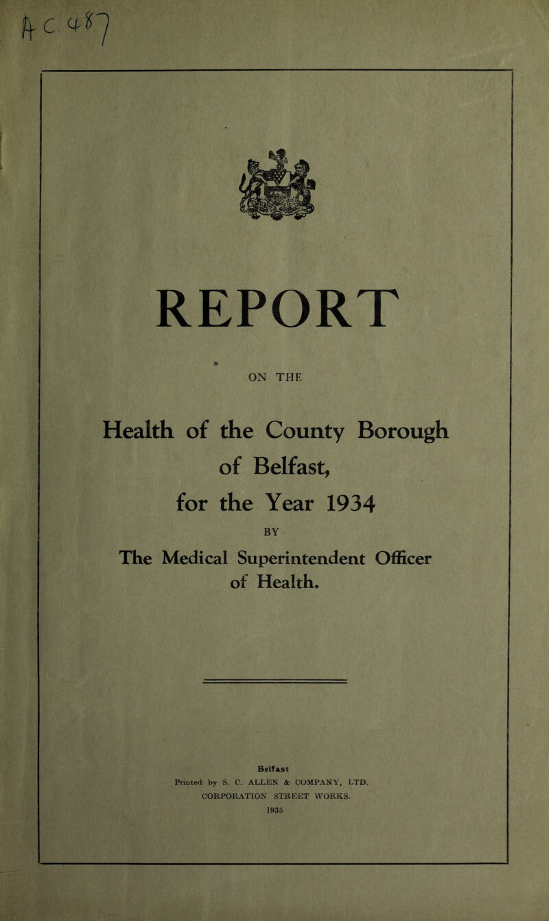 frc 4- '7 REPORT m ON THE Health of the County Borough of Belfast, for the Year 1934 BY The Medical Superintendent Officer of Health* Belfast Printed by S. C. ALLEN & COMPANY, LTD. CORPORATION STREET WORKS. 1935