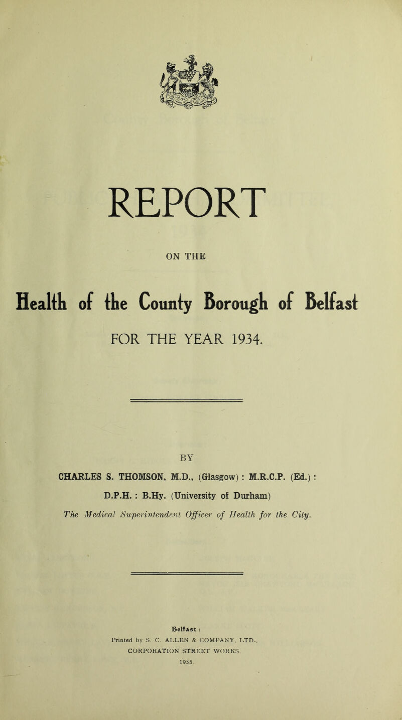 REPORT ON THE Health of the County Borou gh of Belfast FOR THE YEAR 1934. BY CHARLES S. THOMSON, M.D., (Glasgow) : M.R.C.P. (Ed.): D.P.H. : B.Hy. (University of Durham) The Medical Superintendent Officer of Health for the City. Belfast: Printed by S. C. ALLEN & COMPANY, LTD., CORPORATION STREET WORKS. 1935.