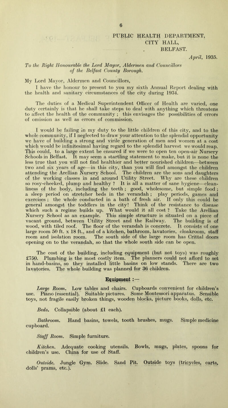 PUBLIC HEALTH DEPARTMENT, CITY HALL, BELFAST. April, 1935. To the Right Hoyiourable the Lord Mayor, Aldermen and Councillors of the Belfast County Borough. My Lord Mayor, Aldermen and Councillors, I have the honour to present to you my sixth Annual Report deahng with the health and sanitary circumstances of the city during 1934. The duties of a Medical Superintendent Officer of Health are varied, one duty certainly is that he shall take steps to deal with anything which threatens to affect the health of the community ; this envisages the possibilities of errors of omission as well as errors of commission. I would be failing in my duty to the little children of this city, and to the whole community, if I neglected to draw your attention to the splendid opportunity we have of building a strong and virile generation of men and women at a cost which would be infinitesimal having regard to the splendid harvest we would reap. This could, to a large extent be ensured if we were to open ten open-air Nursery Schools in Belfast. It may seem a startling statement to make, but it is none the less true that you will not find healthier and better nourished children—between two and six years of age—in this city, than you will find amongst the children attending the Arelhan Nursery School. The children are the sons and daughters of the working classes in and around Utility Street. Why are these children so rosy-cheeked, plump and healthy ? It is all a matter of sane hygiene—clean- hness of the body, including the teeth ; good, wholesome, but simple food ; a sleep period on stretcher beds in the verandah ; play periods, games and exercises ; the whole conducted in a bath of fresh air. If only this could be general amongst the toddlers in the city! Think of the resistance to disease which such a regime builds up. What would it all cost ? Take the Arellian Nursery School as an example. This simple structure is situated on a piece of vacant ground, between Utility Street and the Railway. The building is of wood, with tiled roof. The floor of the verandah is concrete. It consists of one large room 50 ft. x 18 ft., and of a kitchen, bathroom, lavatories, cloakroom, staff room and isolation room. The south side of the large room has Crittal doors opening on to the verandah, so that the whole south side can be open. The cost of the building, including equipment (but not toys) was roughly £750. Plumbing is the most costly item. The planners could not afford to set in hand-basins, so they installed little basins on low stands. There are two lavatories. The whole building was planned for 36 children. Equipment :— Large Room. Low tables and chairs. Cupboards convenient for children’s use. Piano (essential). Suitable pictures. Some Montessori apparatus. Sensible toys, not fragile easily broken things, wooden blocks, picture books, dolls, etc. Beds. Collapsible (about £1 each). Bathroom. Hand basins, towels, tooth brushes, mugs. Simple medicine cupboard. Staff Room. Simple furniture. Kitchen. Adequate cooking utensils. Bowls, mugs, plates, spoons for children’s use. China for use of Staff. Outside. Jungle Gym. Slide. Sand Pit. Outside toys (tricycles, carts, dolls’ prams, etc.).