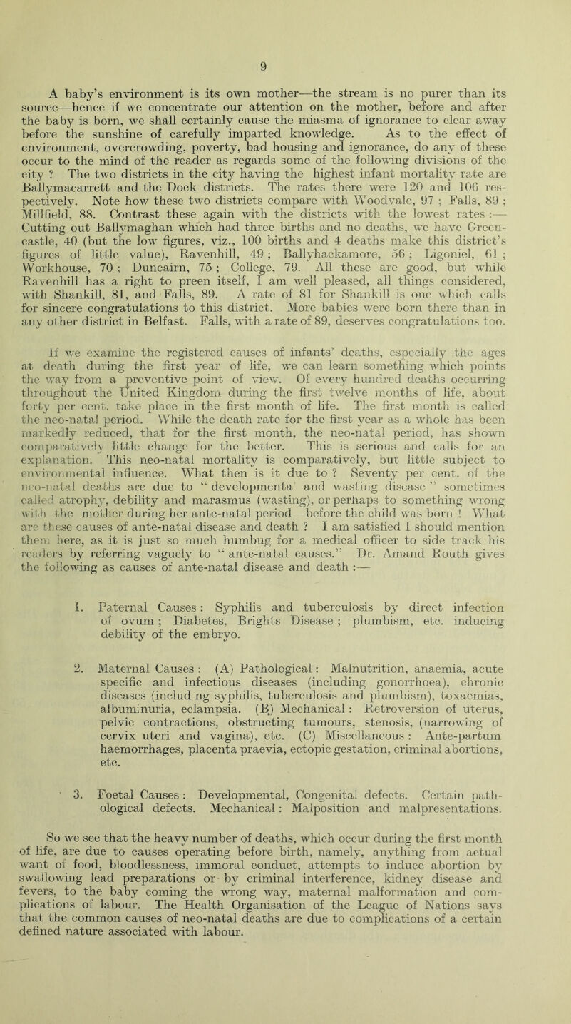 A baby’s environment is its own mother—the stream is no purer than its source—hence if we concentrate our attention on the mother, before and after the baby is born, we shall certainly cause the miasma of ignorance to clear away before the sunshine of carefully imparted knowledge. As to the effect of environment, overcrowding, poverty, bad housing and ignorance, do any of these occur to the mind of the reader as regards some of the following divisions of the city ? The two districts in the city having the highest infant mortality rate are Ballymacarrett and the Dock districts. The rates there were 120 and 106 res- pectively. Note how these two districts compare with Woodvale, 97 ; Falls, 89 ; Millfield, 88. Contrast these again with the districts with the lowest rates :— Cutting out Ballymaghan which had three births and no deaths, we have Green- castle, 40 (but the low figures, viz., 100 births and 4 deaths make this district’s figures of little value), Ravenhill, 49 ; Ballyhackamore, 56 ; Ligoniel, 61 ; Workhouse, 70 ; Duncairn, 75 ; CoUege, 79. All these are good, but while Ravenhill has a right to preen itself, I am well pleased, all things considered, with Shankill, 81, and Falls, 89. A rate of 81 for Shankili is one which calls for sincere congratulations to this district. More babies were born there than in any other district in Belfast. Falls, with a rate of 89, deserves congratulations too. If we examine the registered causes of infants’ deaths, especially the ages at death during the first year of life, we can learn something which points the way from a preventive point of view. Of every hundred deaths occurring throughout the United Kingdom during the first twelve months of life, about forty per cent, take place in the first month of life. The first month is called the neo-natal period. While the death rate for the first year as a whole has been markedly reduced, that for the first month, the neo-natal period, has shown comparatively little change for the better. This is serious and calls for an explanation. This neo-natal mortality is comparatively, but little subject to environmental influence. What then is it due to ? Seventy per cent, of the neo-natal deaths are due to “ developmenta and wasting disease ” sometimes called atrophy, debility and marasmus (wasting), or perhaps to something wrong with the mother during her ante-natal period—before the child was born ! What are these causes of ante-natal disease and death ? I am satisfied I should mention them here, as it is just so much humbug for a medical officer to side track his readers by referring vaguely to “ ante-natal causes.” Dr. Amand Routh gives the following as causes of ante-natal disease and death :— 1. Paternal Causes: Syphilis and tuberculosis by direct infection of ovum ; Diabetes, Brights Disease ; plumbism, etc. inducing debility of the embryo, 2. Maternal Causes ; (A) Pathological: Malnutrition, anaemia, acute specific and infectious diseases (including gonorrhoea), chronic diseases (includ ng syphilis, tuberculosis and plumbism), toxaemias, albuminuria, eclampsia. (B.) Mechanical: Retroversion of uterus, pelvic contractions, obstructing tumours, stenosis, (narrowing of cervix uteri and vagina), etc. (C) Miscellaneous : Ante-partum haemorrhages, placenta praevia, ectopic gestation, criminal abortions, etc. ■ 3. Foetal Causes : Developmental, Congenital defects. Certain path- ological defects. Mechanical: Malposition and malpresentations. So we see that the heavy number of deaths, which occur during the first month of life, are due to causes operating before birth, namely, anything from actual want of food, bloodlessness, immoral conduct, attempts to induce abortion by swallowing lead preparations or by criminal interference, kidney disease and fevers, to the baby coming the wrong way, maternal malformation and com- plications of labour. The Health Organisation of the League of Nations says that the common causes of neo-natal deaths are due to complications of a certain defined nature associated with labour.