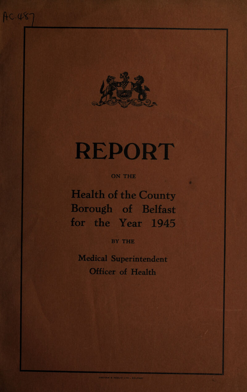 REPORT ON THE Health of the County Borough of Belfast for the Year 1945 BY THE Medical Superintendent Officer of Health