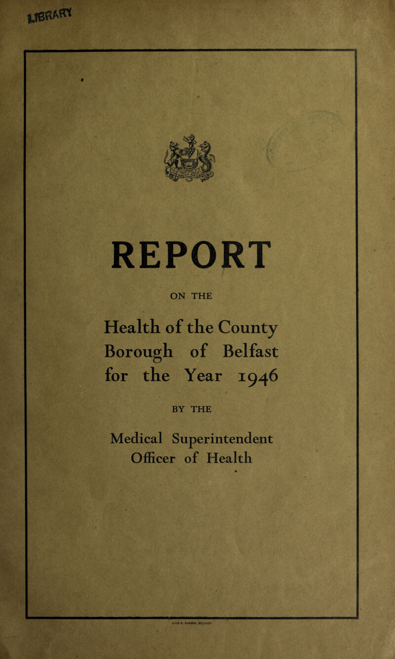 t REPORT ON THE Health of the County Borough of Belfast for the Year 1946 BY THE Medical Superintendent Officer of Health JOHN K. RANKIN, BELFAST