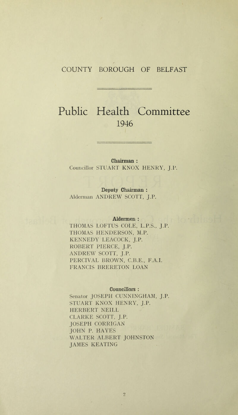 Public Health Committee 1946 Chairman : Councillor STUART KNOX HENRY, J.P. Deputy Chairman : Alderman ANDREW SCOTT, J.P. Aldermen : THOMAS LOFTUS COLE, L.P.S., J.P. THOMAS HENDERSON, M.P. KENNEDY LEACOCK, J.P. ROBERT PIERCE, J.P. ANDREW SCOTT, J.P. PERCIVAL BROWN, C.B.E., F.A.I. FRANCIS BRERETON LOAN Councillors : Senator JOSEPH CUNNINGHAM, J.P. STUART KNOX HENRY, J.P. HERBERT NEILL CLARKE SCOTT, J.P. JOSEPH CORRIGAN JOHN P. HAYES WALTER ALBERT JOHNSTON JAMES KEATING