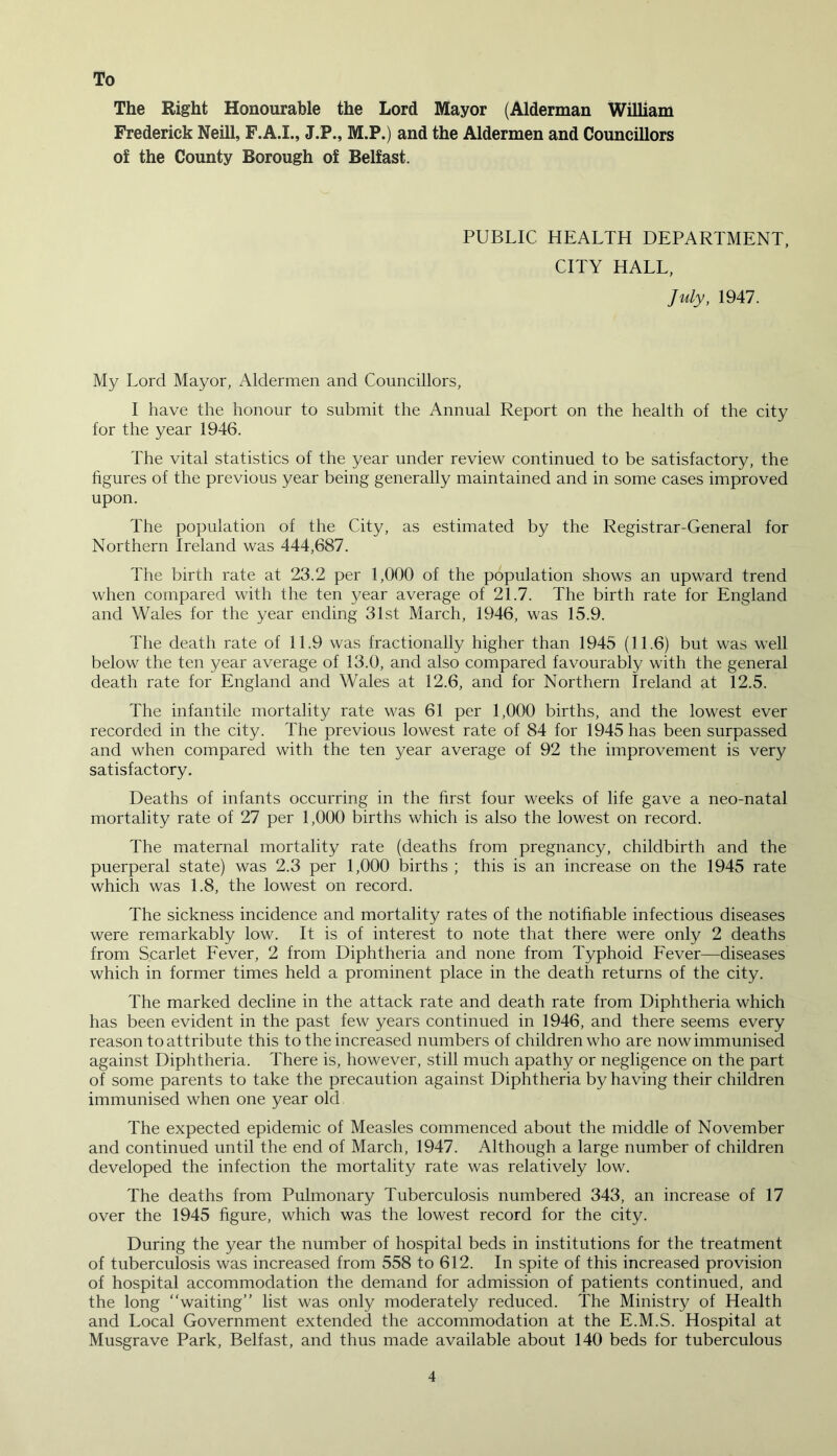 To The Right Honourable the Lord Mayor (Alderman William Frederick Neill, F.A.I., J.P., M.P.) and the Aldermen and Councillors of the County Borough of Belfast. PUBLIC HEALTH DEPARTMENT, CITY HALL, July, 1947. My Lord Mayor, Aldermen and Councillors, I have the honour to submit the Annual Report on the health of the city for the year 1946. The vital statistics of the year under review continued to be satisfactory, the figures of the previous year being generally maintained and in some cases improved upon. The population of the City, as estimated by the Registrar-General for Northern Ireland was 444,687. The birth rate at 23.2 per 1,000 of the population shows an upward trend when compared with the ten year average of 21.7. The birth rate for England and Wales for the year ending 31st March, 1946, was 15.9. The death rate of 11.9 was fractionally higher than 1945 (11.6) but was well below the ten year average of 13.0, and also compared favourably with the general death rate for England and Wales at 12.6, and for Northern Ireland at 12.5. The infantile mortality rate was 61 per 1,000 births, and the lowest ever recorded in the city. The previous lowest rate of 84 for 1945 has been surpassed and when compared with the ten year average of 92 the improvement is very satisfactory. Deaths of infants occurring in the first four weeks of life gave a neo-natal mortality rate of 27 per 1,000 births which is also the lowest on record. The maternal mortality rate (deaths from pregnancy, childbirth and the puerperal state) was 2.3 per 1,000 births ; this is an increase on the 1945 rate which was 1.8, the lowest on record. The sickness incidence and mortality rates of the notifiable infectious diseases were remarkably low. It is of interest to note that there were only 2 deaths from Scarlet Fever, 2 from Diphtheria and none from Typhoid Fever—diseases which in former times held a prominent place in the death returns of the city. The marked decline in the attack rate and death rate from Diphtheria which has been evident in the past few years continued in 1946, and there seems every reason to attribute this to the increased numbers of children who are now immunised against Diphtheria. There is, however, still much apathy or negligence on the part of some parents to take the precaution against Diphtheria by having their children immunised when one year old The expected epidemic of Measles commenced about the middle of November and continued until the end of March, 1947. Although a large number of children developed the infection the mortality rate was relatively low. The deaths from Pulmonary Tuberculosis numbered 343, an increase of 17 over the 1945 figure, which was the lowest record for the city. During the year the number of hospital beds in institutions for the treatment of tuberculosis was increased from 558 to 612. In spite of this increased provision of hospital accommodation the demand for admission of patients continued, and the long “waiting” list was only moderately reduced. The Ministry of Health and Local Government extended the accommodation at the E.M.S. Hospital at Musgrave Park, Belfast, and thus made available about 140 beds for tuberculous