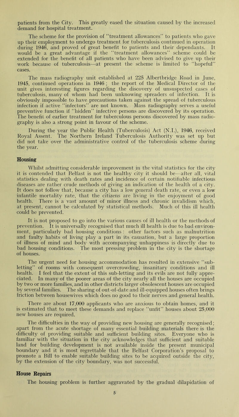 patients from the City. This greatly eased the situation caused by the increased demand for hospital treatment. The scheme for the provision of “treatment allowances’’ to patients who gave up their employment to undergo treatment for tuberculosis continued in operation during 1946, and proved of great benefit to patients and their dependants. It would be a great advantage if the “treatment allowances’’ scheme could be extended for the benefit of all patients who have been advised to give up their work because of tuberculosis—at present the scheme is limited to “hopeful’’ cases. The mass radiography unit established at 225 Albertbridge Road in June, 1945, continued operations in 1946 ; the report of the Medical Director of the unit gives interesting figures regarding the discovery of unsuspected cases of tuberculosis, many of whom had been unknowing spreaders of infection. It is obviously impossible to have precautions taken against the spread of tuberculous infection if active “infectors’’ are not known. Mass radiography serves a useful preventive function if “hidden’’ infective persons are discovered by its operation. The benefit of earlier treatment for tuberculous persons discovered by mass radio- graphy is also a strong point in favour of the scheme. During the year the Public Health (Tuberculosis) Act (N.I.), 1946, received Royal Assent. The Northern Ireland Tuberculosis Authority was set up but did not take over the administrative control of the tuberculosis scheme during the year. Housing Whilst admitting considerable improvement in the vital statistics for the city it is contended that Belfast is not the healthy city it should be—after all, vital statistics dealing with death rates and incidence of certain notifiable infectious diseases are rather crude methods of giving an indication of the health of a city. It does not follow that, because a city has a low general death rate, or even a low infantile mortality rate, that the citizens are living in the enjoyment of good health. There is a vast amount of minor illness and chronic invalidism which, at present, cannot be calculated by statistical methods. Much of this ill health could be prevented. It is not proposed to go into the various causes of ill health or the methods of prevention. It is universally recognised that much ill health is due to bad environ- ment, particularly bad housing conditions : other factors such as malnutrition and faulty habits of living play a part in its causation, but a large proportion of illness of mind and body with accompanying unhappiness is directly due to bad housing conditions. The most pressing problem in the city is the shortage of houses. The urgent need for housing accommodation has resulted in extensive “sub- letting’’ of rooms with consequent overcrowding, insanitary conditions and ill health. I feel that the extent of this sub-letting and its evils are not fully appre- ciated. In many of the poorer areas of the city nearly all the houses are occupied by two or more families, and in other districts larger obsolescent houses are occupied by several families. The sharing of out-of-date and ill-equipped houses often brings friction between housewives which does no good to their nerves and general health. There are about 17,000 applicants who are anxious to obtain homes, and it is estimated that to meet these demands and replace “unfit’’ houses about 25,000 new houses are required. The difficulties in the way of providing new housing are generally recognised; apart from the acute shortage of many essential building materials there is the difficulty of providing suitable and sufficient building sites. Everyone who is familiar with the situation in the city acknowledges that sufficient and suitable land for building development is not available inside the present municipal boundary and it is most regrettable that the Belfast Corporation’s proposal to promote a Bill to enable suitable building sites to be acquired outside the city, by the extension of the city boundary, was not successful. House Repairs The housing problem is further aggravated by the gradual dilapidation of