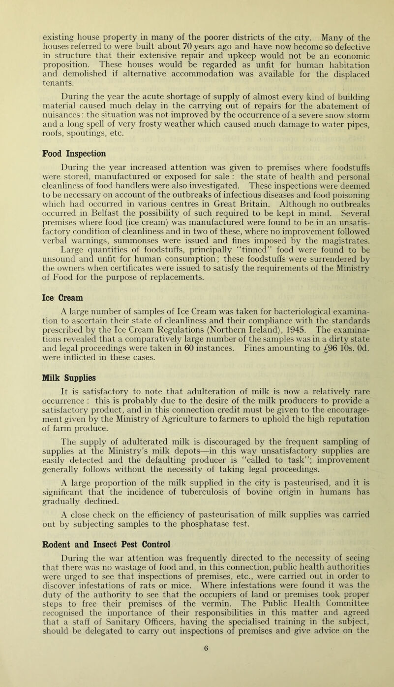 existing house property in many of the poorer districts of the city. Many of the houses referred to were built about 70 years ago and have now become so defective in structure that their extensive repair and upkeep would not be an economic proposition. These houses would be regarded as unfit for human habitation and demolished if alternative accommodation was available for the displaced tenants. During the year the acute shortage of supply of almost every kind of building material caused much delay in the carrying out of repairs for the abatement of nuisances : the situation was not improved by the occurrence of a severe snow storm and a long spell of very frosty weather which caused much damage to water pipes, roofs, spoutings, etc. Food Inspection During the year increased attention was given to premises where foodstuffs were stored, manufactured or exposed for sale : the state of health and personal cleanliness of food handlers were also investigated. These inspections were deemed to be necessary on account of the outbreaks of infectious diseases and food poisoning which had occurred in various centres in Great Britain. Although no outbreaks occurred in Belfast the possibility of such required to be kept in mind. Several premises where food (ice cream) was manufactured were found to be in an unsatis- factory condition of cleanliness and in two of these, where no improvement followed verbal warnings, summonses were issued and lines imposed by the magistrates. Large quantities of foodstuffs, principally “tinned” food were found to be unsound and unfit for human consumption; these foodstuffs were surrendered by the owners when certificates were issued to satisfy the requirements of the Ministry of Food for the purpose of replacements. Ice Cream A large number of samples of Ice Cream was taken for bacteriological examina- tion to ascertain their state of cleanliness and their compliance with the standards prescribed by the Ice Cream Regulations (Northern Ireland), 1945. The examina- tions revealed that a comparatively large number of the samples was in a dirty state and legal proceedings were taken in 60 instances. Fines amounting to £96 10s. Od. were inflicted in these cases. Milk Supplies It is satisfactory to note that adulteration of milk is now a relatively rare occurrence : this is probably due to the desire of the milk producers to provide a satisfactory product, and in this connection credit must be given to the encourage- ment given by the Ministry of Agriculture to farmers to uphold the high reputation of farm produce. The supply of adulterated milk is discouraged by the frequent sampling of supplies at the Ministry’s milk depots—in this way unsatisfactory supplies are easily detected and the defaulting producer is “called to task”; improvement generally follows without the necessity of taking legal proceedings. A large proportion of the milk supplied in the city is pasteurised, and it is significant that the incidence of tuberculosis of bovine origin in humans has gradually declined. A close check on the efficiency of pasteurisation of milk supplies was carried out by subjecting samples to the phosphatase test. Rodent and Insect Pest Control During the war attention was frequently directed to the necessity of seeing that there was no wastage of food and, in this connection, public health authorities were urged to see that inspections of premises, etc., were carried out in order to discover infestations of rats or mice. Where infestations were found it was the duty of the authority to see that the occupiers of land or premises took proper steps to free their premises of the vermin. The Public Health Committee recognised the importance of their responsibilities in this matter and agreed that a staff of Sanitary Officers, having the specialised training in the subject, should be delegated to carry out inspections of premises and give advice on the