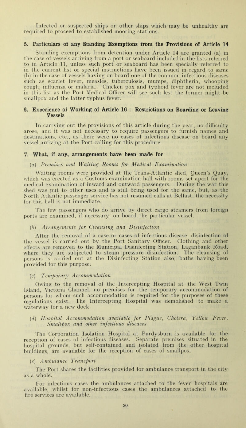 Infected or suspected ships or other ships which may be unhealthy are required to proceed to established mooring stations. 5. Particulars o! any Standing Exemptions from the Provisions of Article 14 Standing exemptions from detention under Article 14 are granted (a) in the case of vessels arriving from a port or seaboard included in the lists referred to in Article 11, unless such port or seaboard has been specially referred to in the current list or special instructions have been issued in regard to same (b) in the case of vessels having on board one of the common infectious diseases such as scarlet fever, measles, tuberculosis, mumps, diphtheria, whooping cough, influenza or malaria. Chicken pox and typhoid fever are not included in this list as the Port Medical Officer will see such lest the former might be smallpox and the latter typhus fever. 8. Experience of Working of Article 16 : Restrictions on Boarding or Leaving Vessels In carrying out the provisions of this article during the year, no difficulty arose, and it was not necessary to require passengers to furnish names and destinations, etc., as there were no cases of infectious disease on board any vessel arriving at the Port calling for this procedure. 1. What, if any, arrangements have been made for (a) Premises and Waiting Rooms for Medical Examination Waiting rooms were provided at the Trans-Atlantic shed, Queen’s Quay, which was erected as a Customs examination hall with rooms set apart for the medical examination of inward and outward passengers. During the war this shed was put to other uses and is still being used for the same, but, as the North Atlantic passenger service has not resumed calls at Belfast, the necessity for this hall is not immediate. The few passengers who do arrive by direct cargo steamers from foreign ports are examined, if necessary, on board the particular vessel. (b) Arrangements for Cleansing and Disinfection After the removal of a case or cases of infectious disease, disinfection of the vessel is carried out by the Port Sanitary Officer. Clothing and other effects are removed to the Municipal Disinfecting Station, Laganbank Road, where they are subjected to steam pressure disinfection. The cleansing of persons is carried out at the Disinfecting Station also, baths having been provided for this purpose. (c) Temporary Accommodation Owing to the removal of the Intercepting Hospital at the West Twin Island, Victoria Channel, no premises for the temporary accommodation of persons for whom such accommodation is required for the purposes of these regulations exist. The Intercepting Hospital was demolished to make a waterway for a new dock. (id) Hospital Accommodation available for Plague, Cholera, Yellow Fever, Smallpox and other infectious diseases The Corporation Isolation Hospital at Purdj^sburn is available for the reception of cases of infectious diseases. Separate premises situated in the hospital grounds, but self-contained and isolated from the other hospital buildings, are available for the reception of cases of smallpox. (e) Ambulance Transport The Port shares the facilities provided for ambulance transport in the city as a whole. For infectious cases the ambulances attached to the fever hospitals are available, whilst for non-infectious cases the ambulances attached to the fire services are available.