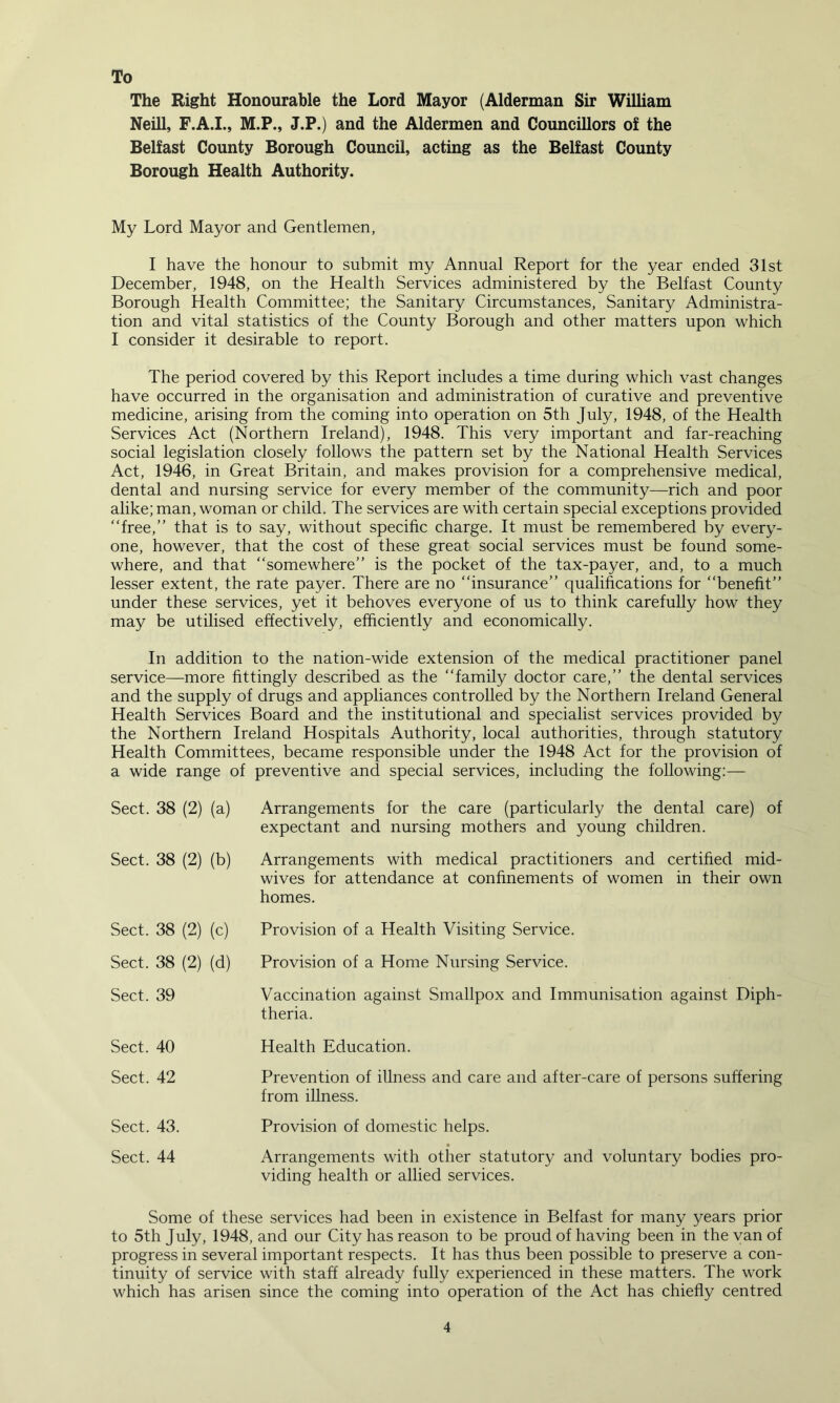 To The Right Honourable the Lord Mayor (Alderman Sir William Neill, F.A.I., M.P., J.P.) and the Aldermen and Councillors of the Belfast County Borough Council, acting as the Belfast County Borough Health Authority. My Lord Mayor and Gentlemen, I have the honour to submit my Annual Report for the year ended 31st December, 1948, on the Health Services administered by the Belfast County Borough Health Committee; the Sanitary Circumstances, Sanitary Administra- tion and vital statistics of the County Borough and other matters upon which I consider it desirable to report. The period covered by this Report includes a time during which vast changes have occurred in the organisation and administration of curative and preventive medicine, arising from the coming into operation on 5th July, 1948, of the Health Services Act (Northern Ireland), 1948. This very important and far-reaching social legislation closely follows the pattern set by the National Health Services Act, 1946, in Great Britain, and makes provision for a comprehensive medical, dental and nursing service for every member of the community—rich and poor alike; man, woman or child. The services are with certain special exceptions provided “free,” that is to say, without specific charge. It must be remembered by every- one, however, that the cost of these great social services must be found some- where, and that “somewhere” is the pocket of the tax-payer, and, to a much lesser extent, the rate payer. There are no “insurance” qualifications for “benefit” under these services, yet it behoves everyone of us to think carefully how they may be utilised effectively, efficiently and economically. In addition to the nation-wide extension of the medical practitioner panel service—more fittingly described as the “family doctor care,” the dental services and the supply of drugs and appliances controlled by the Northern Ireland General Health Services Board and the institutional and specialist services provided by the Northern Ireland Hospitals Authority, local authorities, through statutory Health Committees, became responsible under the 1948 Act for the provision of a wide range of preventive and special services, including the following:— Sect. 38 (2) (a) Sect. 38 (2) (b) Sect. 38 (2) (c) Sect. 38 (2) (d) Sect. 39 Sect. 40 Sect. 42 Sect. 43. Sect. 44 Arrangements for the care (particularly the dental care) of expectant and nursing mothers and young children. Arrangements with medical practitioners and certified mid- wives for attendance at confinements of women in their own homes. Provision of a Health Visiting Service. Provision of a Home Nursing Service. Vaccination against Smallpox and Immunisation against Diph- theria. Health Education. Prevention of illness and care and after-care of persons suffering from illness. Provision of domestic helps. Arrangements with other statutory and voluntary bodies pro- viding health or allied services. Some of these services had been in existence in Belfast for many years prior to 5th July, 1948, and our City has reason to be proud of having been in the van of progress in several important respects. It has thus been possible to preserve a con- tinuity of service with staff already fully experienced in these matters. The work which has arisen since the coming into operation of the Act has chiefly centred