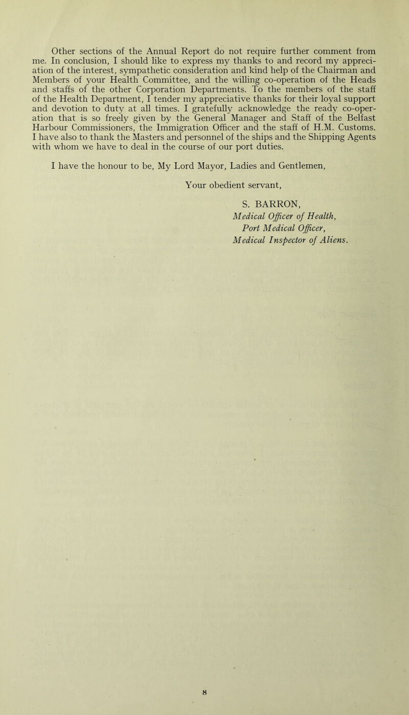 Other sections of the Annual Report do not require further comment from me, In conclusion, I should like to express my thanks to and record my appreci- ation of the interest, sympathetic consideration and kind help of the Chairman and Members of your Health Committee, and the willing co-operation of the Heads and staffs of the other Corporation Departments. To the members of the staff of the Health Department, I tender my appreciative thanks for their loyal support and devotion to duty at all times. I gratefully acknowledge the ready co-oper- ation that is so freely given by the General Manager and Staff of the Belfast Harbour Commissioners, the Immigration Officer and the staff of H.M. Customs. I have also to thank the Masters and personnel of the ships and the Shipping Agents with whom we have to deal in the course of our port duties. I have the honour to be, My Lord Mayor, Ladies and Gentlemen, Your obedient servant, S. BARRON, Medical Officer of Health, Port Medical Officer, Medical Inspector of Aliens.