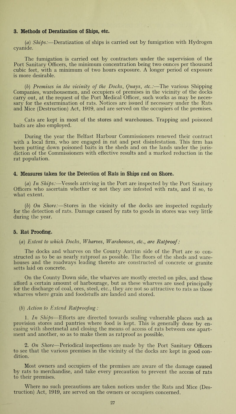 3. Methods of Deratization of Ships, etc. [a) Ships:—Deratization of ships is carried out by fumigation with Hydrogen cyanide. The fumigation is carried out by contractors under the supervision of the Port Sanitary Officers, the minimum concentration being two ounces per thousand cubic feet, with a minimum of two hours exposure. A longer period of exposure is more desirable. (b) Premises in the vicinity of the Docks, Quays, etc.:—The various Shipping Companies, warehousemen, and occupiers of premises in the vicinity of the docks carry out, at the request of the Port Medical Officer, such works as may be neces- sary for the extermination of rats. Notices are issued if necessary under the Rats and Mice (Destruction) Act, 1919, and are served on the occupiers of the premises. Cats are kept in most of the stores and warehouses. Trapping and poisoned baits are also employed. During the year the Belfast Harbour Commissioners renewed their contract with a local firm, who are engaged in rat and pest disinfestation. This firm has been putting down poisoned baits in the sheds and on the lands under the juris- diction of the Commissioners with effective results and a marked reduction in the rat population. 4. Measures taken for the Detection of Rats in Ships and on Shore. (a) In Ships:—Vessels arriving in the Port are inspected by the Port Sanitary Officers who ascertain whether or not they are infested with rats, and if so, to what extent. (b) On Shore:—Stores in the vicinity of the docks are inspected regularly for the detection of rats. Damage caused by rats to goods in stores was very little during the year. 5. Rat Proofing. (a) Extent to which Docks, Wharves, Warehouses, etc., are Ratproof: The docks and wharves on the County Antrim side of the Port are so con- structed as to be as nearly ratproof as possible. The floors of the sheds and ware- houses and the roadways leading thereto are constructed of concrete or granite setts laid on concrete. On the County Down side, the wharves are mostly erected on piles, and these afford a certain amount of harbourage, but as these wharves are used principally for the discharge of coal, ores, steel, etc., they are not so attractive to rats as those wharves where grain and foodstuffs are landed and stored. (b) Action to Extend Ratproofing: 1. In Skips—-Efforts are directed towards sealing vulnerable places such as provision stores and pantries where food is kept. This is generally done by en- casing with sheetmetal and closing the means of access of rats between one apart- ment and another, so as to make them as ratproof as possible. 2. On Shore—Periodical inspections are made by the Port Sanitary Officers to see that the various premises in the vicinity of the docks are kept in good con- dition. Most owners and occupiers of the premises are aware of the damage caused by rats to merchandise, and take every precaution to prevent the access of rats to their premises. Where no such precautions are taken notices under the Rats and Mice (Des- truction) Act, 1919, are served on the owners or occupiers concerned.