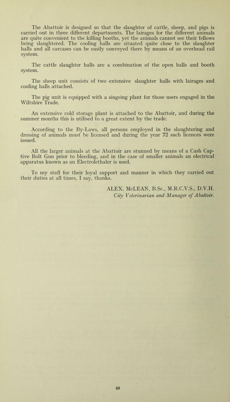 The Abattoir is designed so that the slaughter of cattle, sheep, and pigs is carried out in three different departments. The lairages for the different animals are quite convenient to the killing booths, yet the animals cannot see their fellows being slaughtered. The cooling halls are situated quite close to the slaughter halls and all carcases can be easily conveyed there by means of an overhead rail system. The cattle slaughter halls are a combination of the open halls and booth system. The sheep unit consists of two extensive slaughter halls with lairages and cooling halls attached. The pig unit is equipped with a singeing plant for those users engaged in the Wiltshire Trade. An extensive cold storage plant is attached to the Abattoir, and during the summer months this is utilised to a great extent by the trade. According to the By-Laws, all persons employed in the slaughtering and dressing of animals must be licensed and during the year 72 such licences were issued. All the larger animals at the Abattoir are stunned by means of a Cash Cap- tive Bolt Gun prior to bleeding, and in the case of smaller animals an electrical apparatus known as an Electrolethaler is used. To my staff for their loyal support and manner in which they carried out their duties at all times, I say, thanks. ALEX. McLEAN, B.Sc., M.R.C.V.S., D.V.H. City Veterinarian and Manager of Abattoir.