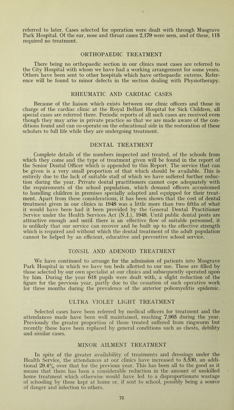 referred to later. Cases selected for operation were dealt with through Musgrave Park Hospital. Of the ear, nose and throat cases 2,179 were seen, and of these, 115 required no treatment. ORTHOPAEDIC TREATMENT There being no orthopaedic section in our clinics most cases are referred to the City Hospital with whom we have had a working arrangement for some years. Others have been sent to other hospitals which have orthopaedic externs. Refer- ence will be found to minor defects in the section dealing with Physiotherapy. RHEUMATIC AND CARDIAC CASES Because of the liaison which exists between our clinic officers and those in charge of the cardiac clinic at the Royal Belfast Hospital for Sick Children, all special cases are referred there. Periodic reports of all such cases are received even though they may arise in private practice so that we are made aware of the con- ditions found and can co-operate on the educational side in the restoration of these scholars to full life while they are undergoing treatment. DENTAL TREATMENT Complete details of the numbers inspected and treated, of the schools from which they come and the type of treatment given will be found in the report of the Senior Dental Officer which is appended to this Report. The service that can be given is a very small proportion of that which should be available. This is entirely due to the lack of suitable staff of which we have suffered further reduc- tion during the year. Private dental practitioners cannot cope adequately with the requirements of the school population, which demand officers accustomed to handling children in premises specially adapted and equipped for their treat- ment. Apart from these considerations, it has been shown that the cost of dental treatment given in our clinics in 1948 was a little more than two fifths of what it would have been had it been provided by the General Dental Practitioner Service under the Health Services Act (N.I.), 1948. Until public dental posts are attractive enough and until there is an effective flow of suitable personnel, it is unlikely that our service can recover and be built up to the effective strength which is required and without which the dental treatment of the adult population cannot be helped by an efficient, educative and preventive school service. TONSIL AND ADENOID TREATMENT We have continued to arrange for the admission of patients into Musgrave Park Hospital in which we have ten beds allotted to our use. These are filled by those selected by our own specialist at our clinics and subsequently operated upon by him. During the year 618 pupils were dealt with, a slight reduction of the figure for the previous year, partly due to the cessation of such operative work for three months during the prevalence of the anterior poliomyelitis epidemic. ULTRA VIOLET LIGHT TREATMENT Selected cases have been referred by medical officers for treatment and the attendances made have been well maintained, reaching 7,965 during the year. Previously the greater proportion of those treated suffered from ringworm but recently these have been replaced by general conditions such as chests, debility and similar cases. MINOR AILMENT TREATMENT In spite of the greater availability of treatments and dressings under the Health Service, the attendances at our clinics have increased to 5,530, an addi- tional 29.4% over that for the previous year. This has been all to the good as it means that there has been a considerable reduction in the amount of unskilled home treatment which otherwise would have led to a disproportionate wastage of schooling by those kept at home or, if sent to school, possibly being a source of danger and infection to others.