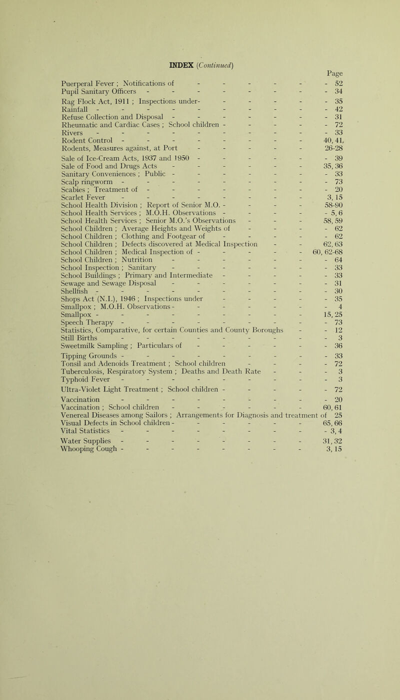 Page Puerperal Fever; Notifications of - - - - - - 52 Pupil Sanitary Officers - - - - - - - -34 Rag Flock Act, 1911 ; Inspections under- - - - - - 35 Rainfall ---------- 42 Refuse Collection and Disposal - - - - - - -31 Rheumatic and Cardiac Cases ; School children - - - - - 72 Rivers - - - - - - - - - -33 Rodent Control ------- - 40,41, Rodents, Measures against, at Port - - - - - 26-28 Sale of Ice-Cream Acts, 1937 and 1950 - - - - - - 39 Sale of Food and Drugs Acts - - - - - - 35,36 Sanitary Conveniences; Public - - - - - - -33 Scalp ringworm - - - - - - - - -73 Scabies; Treatment of- - - - - - - -20 Scarlet Fever - - - - - - - - 3, 15 School Health Division ; Report of Senior M.O. - - - - 58-90 School Health Services ; M.O.H. Observations - - - - - 5, 6 School Health Services ; Senior M.O.’s Observations - - - 58, 59 School Children; Average Heights and Weights of - - - - 62 School Children ; Clothing and Footgear of - - - - - 62 School Children ; Defects discovered at Medical Inspection - - 62, 63 School Children ; Medical Inspection of - - - - - 60, 62-68 School Children ; Nutrition - - - - - - -64 School Inspection ; Sanitary - - - - - - -33 School Buildings ; Primary and Intermediate - - - - - 33 Sewage and Sewage Disposal - - - - - - -31 Shellfish ---------- 30 Shops Act (N.I.), 1946; Inspections under - - - - - 35 Smallpox; M.O.H. Observations - - - - - - 4 Smallpox - - - - - - - - - 15,25 Speech Therapy - - - - - - - - -73 Statistics, Comparative, for certain Counties and County Boroughs - - 12 Still Births --------- 3 Sweetmilk Sampling; Particulars of - - - - - - 36 Tipping Grounds - - - - - - - - -33 Tonsil and Adenoids Treatment ; School children - - - - 72 Tuberculosis, Respiratory System ; Deaths and Death Rate - - - 3 Typhoid Fever --------- 3 Ultra-Violet Light Treatment ; School children - - - - - 72 Vaccination - - - - - - - - -20 Vaccination ; School children - - - - - - 60,61 Venereal Diseases among Sailors ; Arrangements for Diagnosis and treatment of 25 Visual Defects in School children - - - - - - 65,66 Vital Statistics - - - - - - - - -3,4 Water Supplies - - - - - - - - 31,32 Whooping Cough - - - - - - - - 3, 15