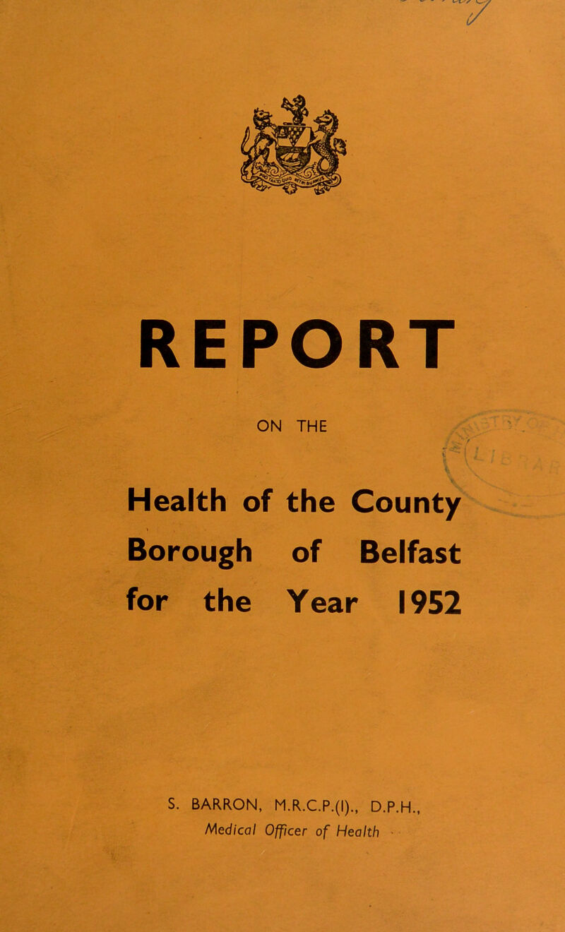 REPORT ON THE Health of the County Borough of Belfast for the Year 1952 S. BARRON, M.R.C.P.(I)., D.P.H.,