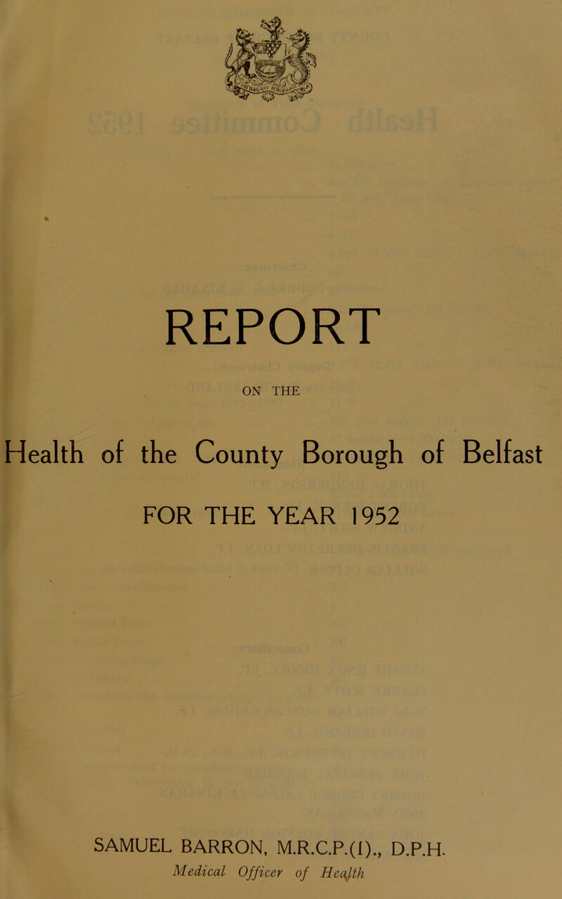 ON THE Health of the County Borough of Belfast FOR THE YEAR 1952 SAMUEL BARRON, M.R.C.P.(I)., D.P.H. Medical Officer of Health