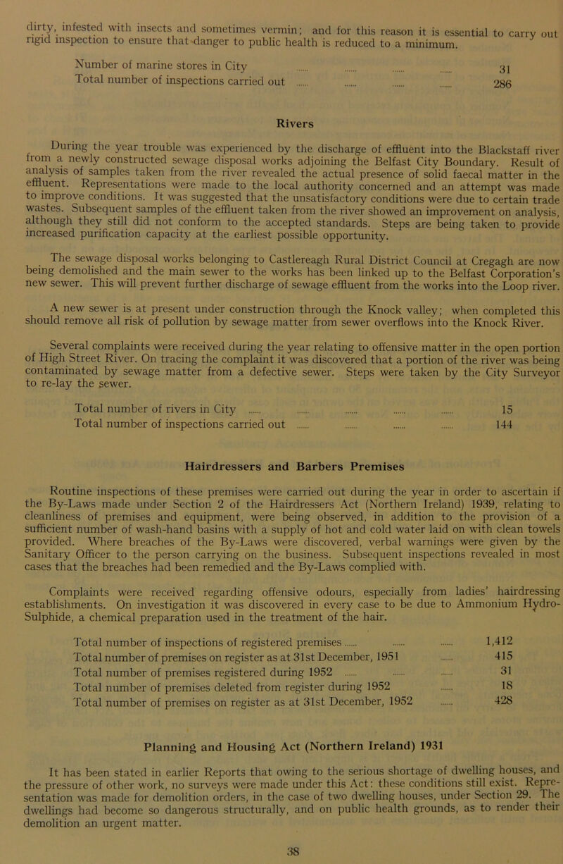 c^rt/\ infested with insects and sometimes vermin; and for this reason it is essential to carry out rigid inspection to ensure that danger to public health is reduced to a minimum. Number of marine stores in City 31 1 otal number of inspections carried out 286 Rivers During the year trouble was experienced by the discharge of effluent into the Blackstaff river Irom a newly constructed sewage disposal works adjoining the Belfast City Boundary. Result of analysis of samples taken from the river revealed the actual presence of solid faecal matter in the effluent. Representations were made to the local authority concerned and an attempt was made to improve conditions. It was suggested that the unsatisfactory conditions were due to certain trade wastes. Subsequent samples of the effluent taken from the river showed an improvement on analysis, although they still did not conform to the accepted standards. Steps are being taken to provide increased purification capacity at the earliest possible opportunity. The sewage disposal works belonging to Castlereagh Rural District Council at Cregagh are now being demolished and the main sewer to the works has been linked up to the Belfast Corporation’s new sewer. This will prevent further discharge of sewage effluent from the works into the Loop river. A new sewer is at present under construction through the Knock valley; when completed this should remove all risk of pollution by sewage matter from sewer overflows into the Knock River. Several complaints were received during the year relating to offensive matter in the open portion of High Street River. On tracing the complaint it was discovered that a portion of the river was being contaminated by sewage matter from a defective sewer. Steps were taken by the City Surveyor to re-lay the sewer. Total number of rivers in City 15 Total number of inspections carried out 144 Hairdressers and Barbers Premises Routine inspections of these premises were carried out during the year in order to ascertain if the By-Laws made under Section 2 of the Hairdressers Act (Northern Ireland) 1939, relating to cleanliness of premises and equipment, were being observed, in addition to the provision of a sufficient number of wash-hand basins with a supply of hot and cold water laid on with clean towels provided. Where breaches of the By-Laws were discovered, verbal warnings were given by the Sanitary Officer to the person carrying on the business. Subsequent inspections revealed in most cases that the breaches had been remedied and the By-Laws complied with. Complaints were received regarding offensive odours, especially from ladies’ hairdressing establishments. On investigation it was discovered in every case to be due to Ammonium Hydro- Sulphide, a chemical preparation used in the treatment of the hair. Total number of inspections of registered premises 1,412 Total number of premises on register as at 31st December, 1951 415 Total number of premises registered during 1952 31 Total number of premises deleted from register during 1952 18 Total number of premises on register as at 31st December, 1952 428 Planning and Housing Act (Nor thern Ireland) 1931 It has been stated in earlier Reports that owing to the serious shortage of dwelling houses, and the pressure of other work, no surveys were made under this Act: these conditions still exist. Repre- sentation was made for demolition orders, in the case of two dwelling houses, under Section 29. 1 he dwellings had become so dangerous structurally, and on public health grounds, as to render their demolition an urgent matter.