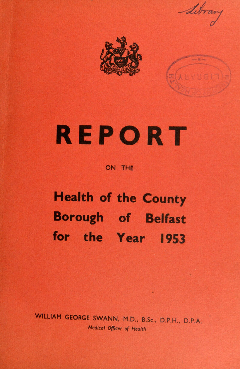 REPORT ON THE Health of the County Borough of Belfast for the Year 1953 WILUAM GEORGE SWANN, M.D., B.Sc., D.P.H., D.P.A.