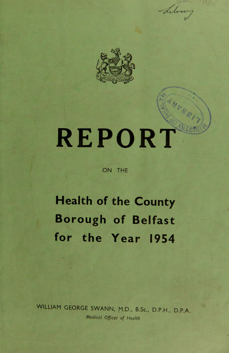 REPORT ON THE Health of the County Borough of Belfast for the Year 1954 WILLIAM GEORGE SWANN, M.D., B.Sc., D.P.H., Medical Officer of Health D.P.A.