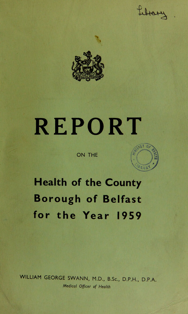 REPORT ON THE Health of the County Borough of Belfast for the Year 1959 WILLIAM GEORGE SWANN, M.D., B.Sc., D.P.H., Medical Officer of Health D.P.A.