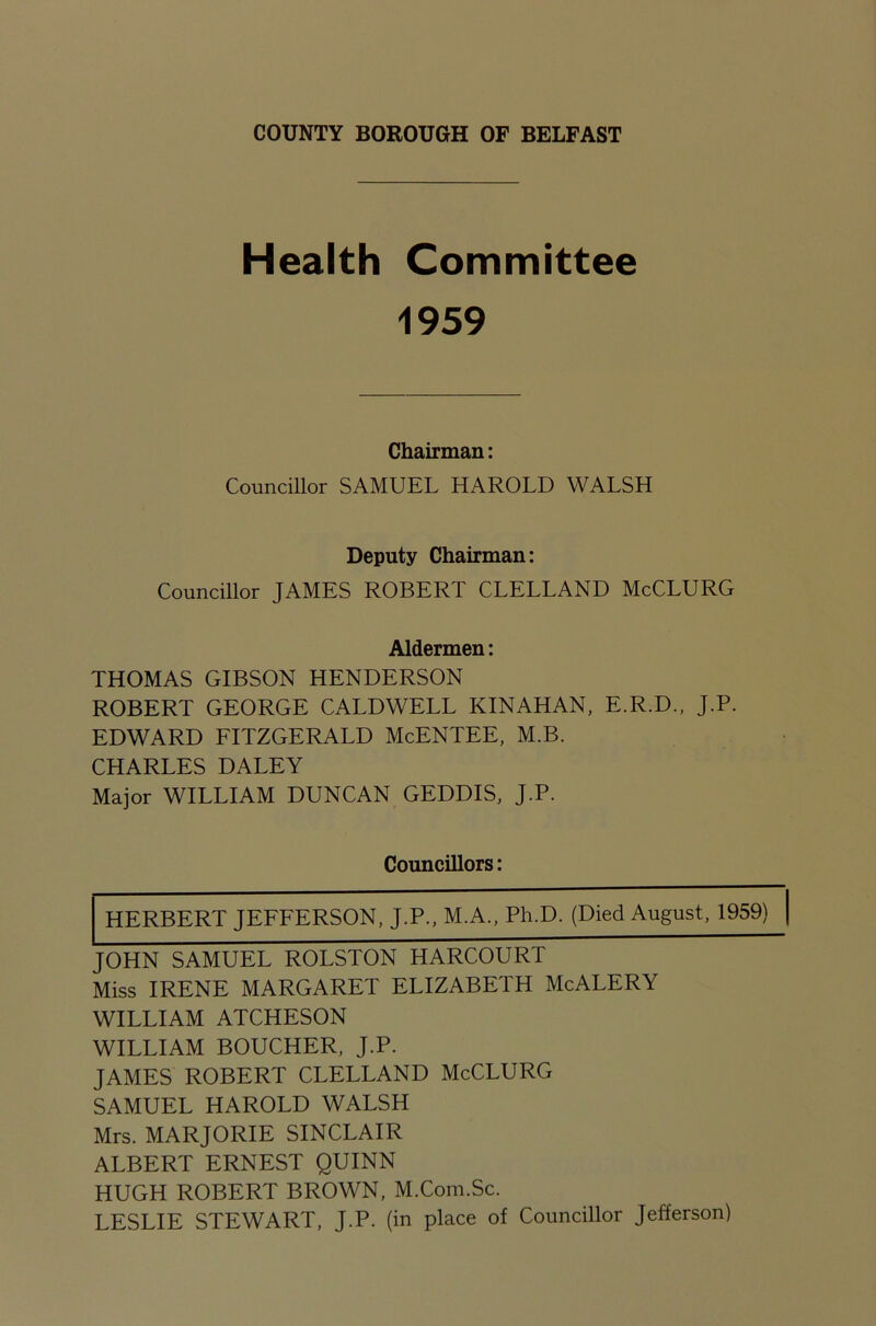 Health Committee 1959 Chairman: Councillor SAMUEL HAROLD WALSH Deputy Chairman: Councillor JAMES ROBERT CLELLAND McCLURG Aldermen: THOMAS GIBSON HENDERSON ROBERT GEORGE CALDWELL KINAHAN, E.R.D., J.P. EDWARD FITZGERALD McENTEE, M.B. CHARLES DALEY Major WILLIAM DUNCAN GEDDIS, J.P. Councillors: HERBERT JEFFERSON, J.P., M.A., Ph.D. (Died August, 1959) [ JOHN SAMUEL ROLSTON HARCOURT Miss IRENE MARGARET ELIZABETH McALERY WILLIAM ATCHESON WILLIAM BOUCHER, J.P. JAMES ROBERT CLELLAND McCLURG SAMUEL HAROLD WALSH Mrs. MARJORIE SINCLAIR ALBERT ERNEST QUINN HUGH ROBERT BROWN, M.Com.Sc. LESLIE STEWART, J.P. (in place of Councillor Jefferson)