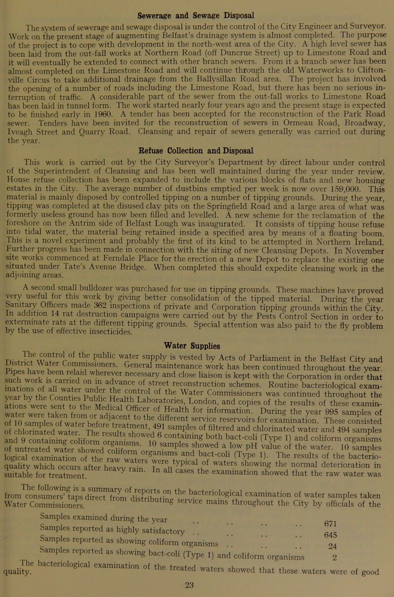 Sewerage and Sewage Disposal The system of sewerage and sewage disposal is under the control of the City Engineer and Surveyor. Work on the present stage of augmenting Belfast’s drainage system is almost completed. The purpose of the project is to cope with development in the north-west area of the City. A high level sewer has been laid from the out-fall works at Northern Road (off Duncrue Street) up to Limestone Road and it will eventually be extended to connect with other branch sewers. From it a branch sewer has been almost completed on the Limestone Road and will continue through the old Waterworks to Clifton- ville Circus to take additional drainage from the Ballysillan Road area. The project has involved the opening of a number of roads including the Limestone Road, but there has been no serious in- terruption of traffic. A considerable part of the sewer from the out-fall works to Limestone Road has been laid in tunnel form. The work started nearly four years ago and the present stage is expected to be finished early in 1960. A tender has been accepted for the reconstruction of the Park Road sewer. Tenders have been invited for the reconstruction of sewers in Ormeau Road, Broadway, Iveagh Street and Quarry Road. Cleansing and repair of sewers generally was carried out during the year. Refuse Collection and Disposal This work is carried out by the City Surveyor’s Department by direct labour under control of the Superintendent of Cleansing and has been well maintained during the year under review. House refuse collection has been expanded to include the various blocks of flats and new housing estates in the City. The average number of dustbins emptied per week is now over 159,000. This material is mainly disposed by controlled tipping on a number of tipping grounds. During the year, tipping was completed at the disused clay pits on the Springfield Road and a large area of what was formerly useless ground has now been filled and levelled. A new scheme for the reclamation of the foreshore on the Antrim side of Belfast Lough was inaugurated. It consists of tipping house refuse into tidal water, the material being retained inside a specified area by means of a floating boom. This is a novel experiment and probably the first of its kind to be attempted in Northern Ireland. Further progress has been made in connection with the siting of new Cleansing Depots. In November site works commenced at Ferndale Place for the erection of a new Depot to replace the existing one situated under Tate’s Avenue Bridge. When completed this should expedite cleansing work in the adjoining areas. A second small bulldozer was purchased for use on tipping grounds. These machines have proved very useful for this work by giving better consolidation of the tipped material. During the year Sanitary Officers made 362 inspections of private and Corporation tipping grounds within the City, n addition 14 rat destruction campaigns were carried out by the Pests Control Section in order to exterminate rats at the different tipping grounds. Special attention was also paid to the fly problem by the use of effective insecticides. Water Supplies rr *Thfew0I]tr0r0f the ?ubllc w^ter suPPty is vested by Acts of Parliament in the Belfast City and I istnct W ater Commissioners. General maintenance work has been continued throughout the year ^ ?h wnXek6n? re whereyer necessary and close liaison is kept with the Corporation in order that • ° nf if f °n f ad,yance of street reconstruction schemes. Routine bacteriological exam- , fl r W+ er pn,d,er 1C(?ntro1 of the Water Commissioners was continued throughout the at ions were sent and C0Pies of the results of thes^ examin- . Medical Officer of Health for information. During: the vear 995 samnles of t,hLd,ifierent, SerVi“ reSeiV0irS f0r nifcZsisted o ,4»' samples of ffltered “d chlorinated water and 494 samples an?9^rntaininfcoiiform i? W® contalnine b«‘h bact-coli (Type 1) and coliform organisms of untreated wXr showedmlif ° Samplles showed a low PH value of ‘he water. 10 famples “‘T0™ nanisms and bact-coli (Type 1). The results of the bacterio- quality which occurs after heavTmiT a'ere typical of waters showing the normal deterioration in suitable for treatment. ^ • n all cases the examination showed that the raw water was from consumers’Ups d??Th(^°distHhi?n ^ b.acteriological examination of water samples taken Water Commissioner d.stnbutmg servrce mams throughout the City by officials of the Samples examined during the year Samples reported as highly satisfactory Samples reported as showing coliform organisms Samples reported as showing bact-coli (Type 1) and'coliform organisms qualify6 baCtenol°Si<:al lamination of the treated waters showed that these waters were of good 23 671 645 24
