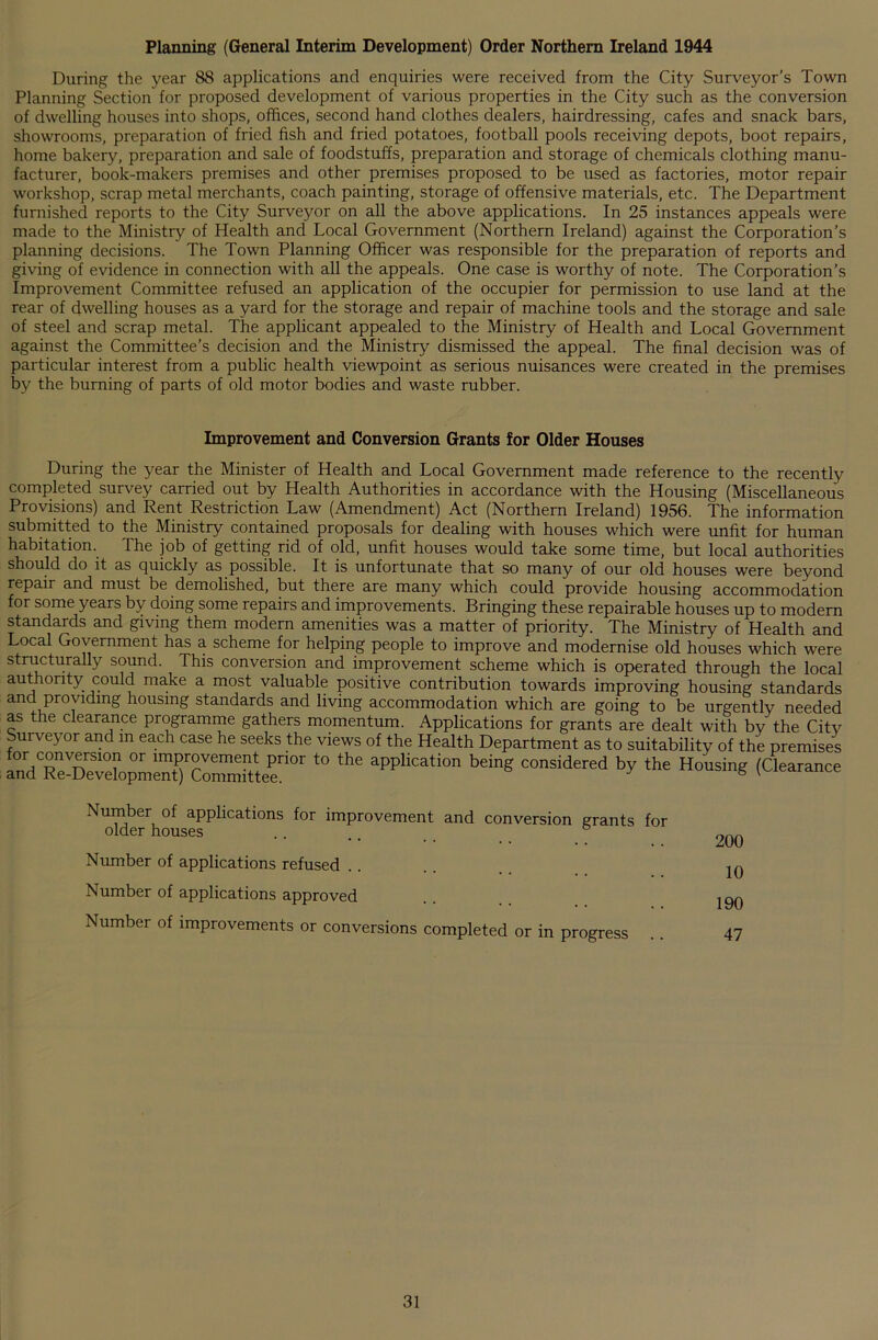 Planning (General Interim Development) Order Northern Ireland 1944 During the year 88 applications and enquiries were received from the City Surveyor's Town Planning Section for proposed development of various properties in the City such as the conversion of dwelling houses into shops, offices, second hand clothes dealers, hairdressing, cafes and snack bars, showrooms, preparation of fried fish and fried potatoes, football pools receiving depots, boot repairs, home bakery, preparation and sale of foodstuffs, preparation and storage of chemicals clothing manu- facturer, book-makers premises and other premises proposed to be used as factories, motor repair workshop, scrap metal merchants, coach painting, storage of offensive materials, etc. The Department furnished reports to the City Surveyor on all the above applications. In 25 instances appeals were made to the Ministry of Health and Local Government (Northern Ireland) against the Corporation’s planning decisions. The Town Planning Officer was responsible for the preparation of reports and giving of evidence in connection with all the appeals. One case is worthy of note. The Corporation’s Improvement Committee refused an application of the occupier for permission to use land at the rear of dwelling houses as a yard for the storage and repair of machine tools and the storage and sale of steel and scrap metal. The applicant appealed to the Ministry of Health and Local Government against the Committee’s decision and the Ministry dismissed the appeal. The final decision was of particular interest from a public health viewpoint as serious nuisances were created in the premises by the burning of parts of old motor bodies and waste rubber. Improvement and Conversion Grants for Older Houses During the year the Minister of Health and Local Government made reference to the recently completed survey carried out by Health Authorities in accordance with the Housing (Miscellaneous Provisions) and Rent Restriction Law (Amendment) Act (Northern Ireland) 1956. The information submitted to the Ministry contained proposals for dealing with houses which were unfit for human habitation. The job of getting rid of old, unfit houses would take some time, but local authorities should do it as quickly as possible. It is unfortunate that so many of our old houses were beyond repair and must be demolished, but there are many which could provide housing accommodation for some years by doing some repairs and improvements. Bringing these repairable houses up to modern standards and giving them modern amenities was a matter of priority. The Ministry of Health and Local Government has a scheme for helping people to improve and modernise old houses which were structurally sound. This conversion and improvement scheme which is operated through the local authority could make a most valuable positive contribution towards improving housing standards and providing housing standards and living accommodation which are going to be urgently needed as the clearance programme gathers momentum. Applications for grants are dealt with by the City urveyor and m each case he seeks the views of the Health Department as to suitability of the premises a°nTRrSpmeTc™Ttlrr ‘° ““ aPPUcation beinS considered by the Honsing (Clearance Number of applications for improvement and conversion grants for older houses .... Number of applications refused Number of applications approved Number of improvements or conversions completed or in progress 200 10 190 47