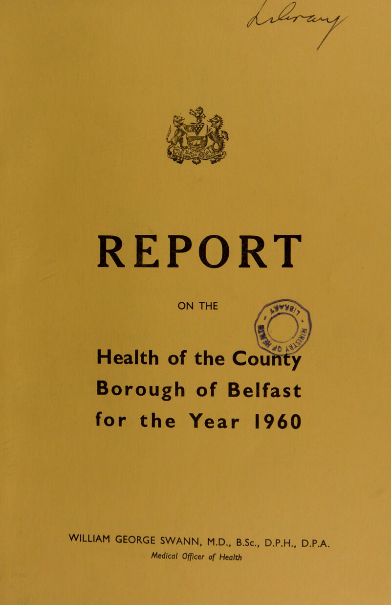 REPORT ON THE Health of the County Borough of Belfast for the Year I960 WILLIAM GEORGE SWANN, M.D., B.Sc., D.P.H., Medical Officer of Health D.P.A.