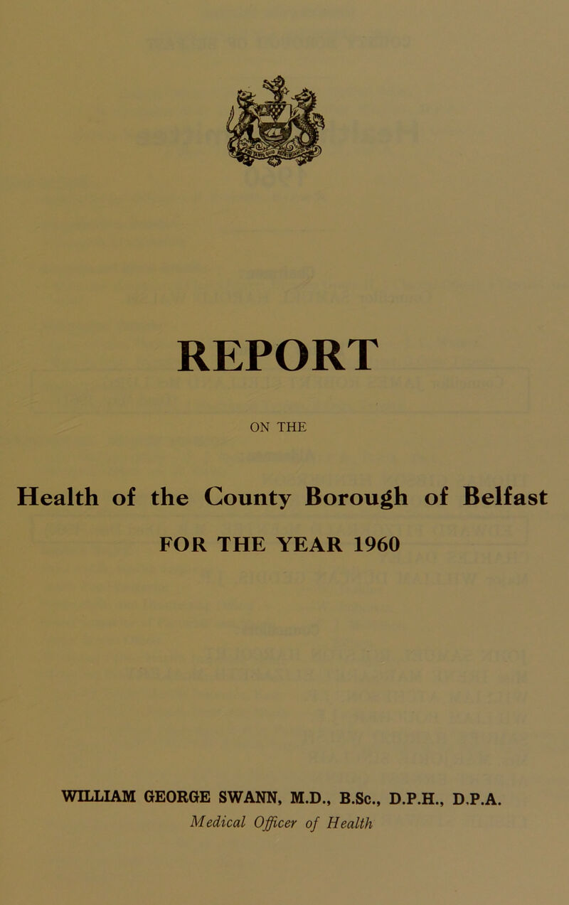 ON THE Health of the County Borough of Belfast FOR THE YEAR 1960 WILLIAM GEORGE SWANN, M.D., B.Sc., D.P.H., D,P.A. Medical Officer of Health