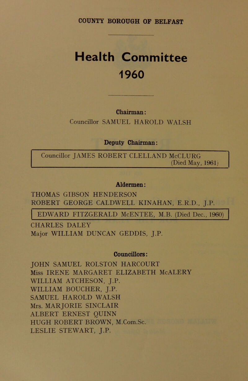 Health Committee 1960 Chairman: Councillor SAMUEL HAROLD WALSH Deputy Chairman: Councillor JAMES ROBERT CLELLAND McCLURG (Died May, 1961} Aldermen: THOMAS GIBSON HENDERSON ROBERT GEORGE CALDWELL KINAHAN, E.R.D., J.P. EDWARD FITZGERALD McENTEE, M.B. (Died Dec., 1960) CHARLES DALEY Major WILLIAM DUNCAN GEDDIS, J.P. Councillors: JOHN SAMUEL ROLSTON HARCOURT Miss IRENE MARGARET ELIZABETH McALERY WILLIAM ATCHESON, J.P. WILLIAM BOUCHER, J.P. SAMUEL HAROLD WALSH Mrs. MARJORIE SINCLAIR ALBERT ERNEST QUINN HUGH ROBERT BROWN, M.Com.Sc. LESLIE STEWART, J.P.