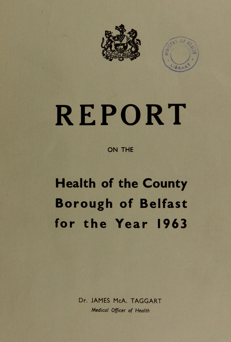 REPORT ON THE Health of the County Borough of Belfast for the Year 1963 Dr. JAMES McA. TAGGART Medical Officer of Health