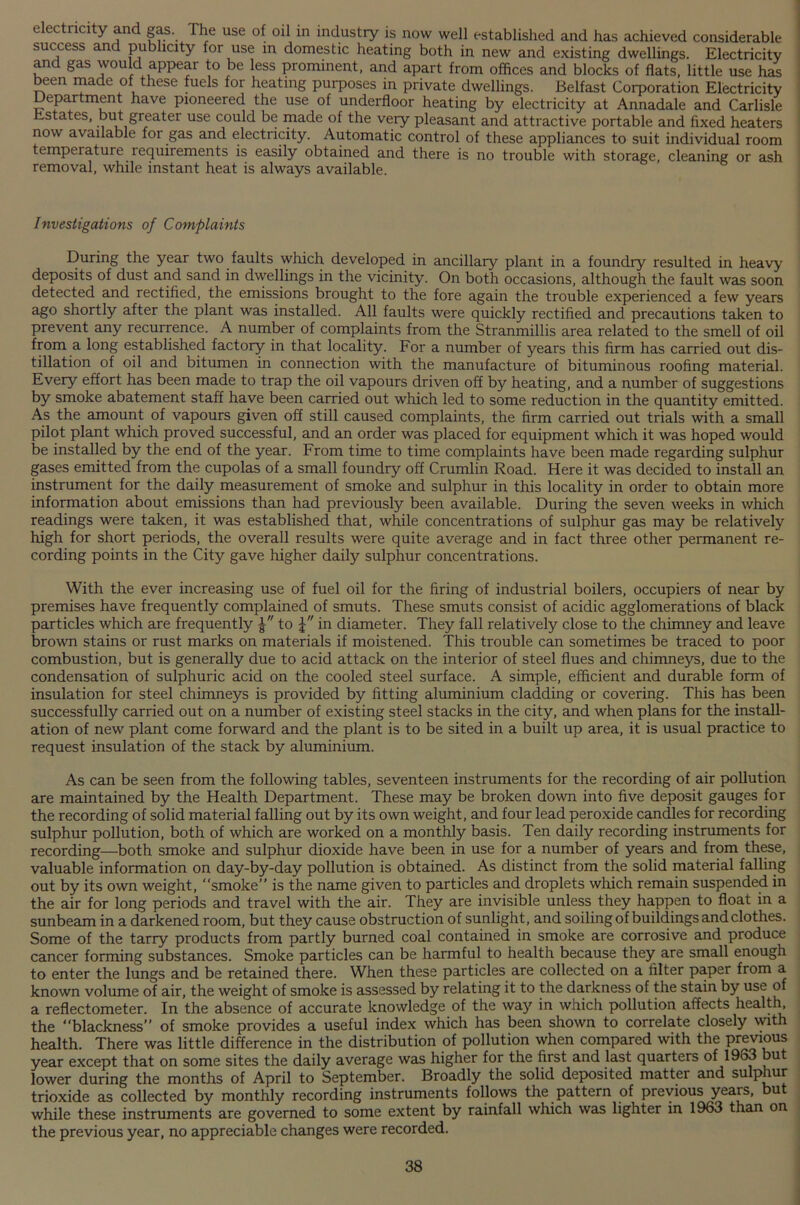 electricity and gas. The use of oil in industry is now well established and has achieved considerable success and publicity for use in domestic heating both in new and existing dwellings. Electricity and gas would appear to be less prominent, and apart from offices and blocks of flats, little use has been made of these fuels for heating purposes in private dwellings. Belfast Corporation Electricity Department have pioneered the use of underfloor heating by electricity at Annadale and Carlisle Estates, but greater use could be made of the very pleasant and attractive portable and fixed heaters now available for gas and electricity. Automatic control of these appliances to suit individual room temperature requirements is easily obtained and there is no trouble with storage, cleaning or ash removal, while instant heat is always available. Investigations of Complaints During the year two faults which developed in ancillary plant in a foundry resulted in heavy deposits of dust and sand in dwellings in the vicinity. On both occasions, although the fault was soon detected and rectified, the emissions brought to the fore again the trouble experienced a few years ago shortly after the plant was installed. All faults were quickly rectified and precautions taken to prevent any recurrence. A number of complaints from the Stranmillis area related to the smell of oil from a long established factory in that locality. For a number of years this firm has carried out dis- tillation of oil and bitumen in connection with the manufacture of bituminous roofing material. Every effort has been made to trap the oil vapours driven off by heating, and a number of suggestions by smoke abatement staff have been carried out which led to some reduction in the quantity emitted. As the amount of vapours given off still caused complaints, the firm carried out trials with a small pilot plant which proved successful, and an order was placed for equipment which it was hoped would be installed by the end of the year. From time to time complaints have been made regarding sulphur gases emitted from the cupolas of a small foundry off Crumlin Road. Here it was decided to install an instrument for the daily measurement of smoke and sulphur in this locality in order to obtain more information about emissions than had previously been available. During the seven weeks in which readings were taken, it was established that, while concentrations of sulphur gas may be relatively high for short periods, the overall results were quite average and in fact three other permanent re- cording points in the City gave higher daily sulphur concentrations. With the ever increasing use of fuel oil for the firing of industrial boilers, occupiers of near by premises have frequently complained of smuts. These smuts consist of acidic agglomerations of black particles which are frequently to in diameter. They fall relatively close to the chimney and leave brown stains or rust marks on materials if moistened. This trouble can sometimes be traced to poor combustion, but is generally due to acid attack on the interior of steel flues and chimneys, due to the condensation of sulphuric acid on the cooled steel surface. A simple, efficient and durable form of insulation for steel chimneys is provided by fitting aluminium cladding or covering. This has been successfully carried out on a number of existing steel stacks in the city, and when plans for the install- ation of new plant come forward and the plant is to be sited in a built up area, it is usual practice to request insulation of the stack by aluminium. As can be seen from the following tables, seventeen instruments for the recording of air pollution are maintained by the Health Department. These may be broken down into five deposit gauges for the recording of solid material falling out by its own weight, and four lead peroxide candles for recording sulphur pollution, both of which are worked on a monthly basis. Ten daily recording instruments for recording—both smoke and sulphur dioxide have been in use for a number of years and from these, valuable information on day-by-day pollution is obtained. As distinct from the solid material falling out by its own weight, “smoke” is the name given to particles and droplets which remain suspended in the air for long periods and travel with the air. They are invisible unless they happen to float in a sunbeam in a darkened room, but they cause obstruction of sunlight, and soiling of buildings and clothes. Some of the tarry products from partly burned coal contained in smoke are corrosive and produce cancer forming substances. Smoke particles can be harmful to health because they are small enough to enter the lungs and be retained there. When these particles are collected on a filter paper from a known volume of air, the weight of smoke is assessed by relating it to the darkness of the stain by use of a reflectometer. In the absence of accurate knowledge of the way in which pollution affects health, the “blackness” of smoke provides a useful index which has been shown to correlate closely with health. There was little difference in the distribution of pollution when compared with the previous year except that on some sites the daily average was higher for the first and last quarters of 1963 but lower during the months of April to September. Broadly the solid deposited matter and sulphur trioxide as collected by monthly recording instruments follows the pattern of previous years, bu while these instruments are governed to some extent by rainfall which was lighter in 1963 than on the previous year, no appreciable changes were recorded.