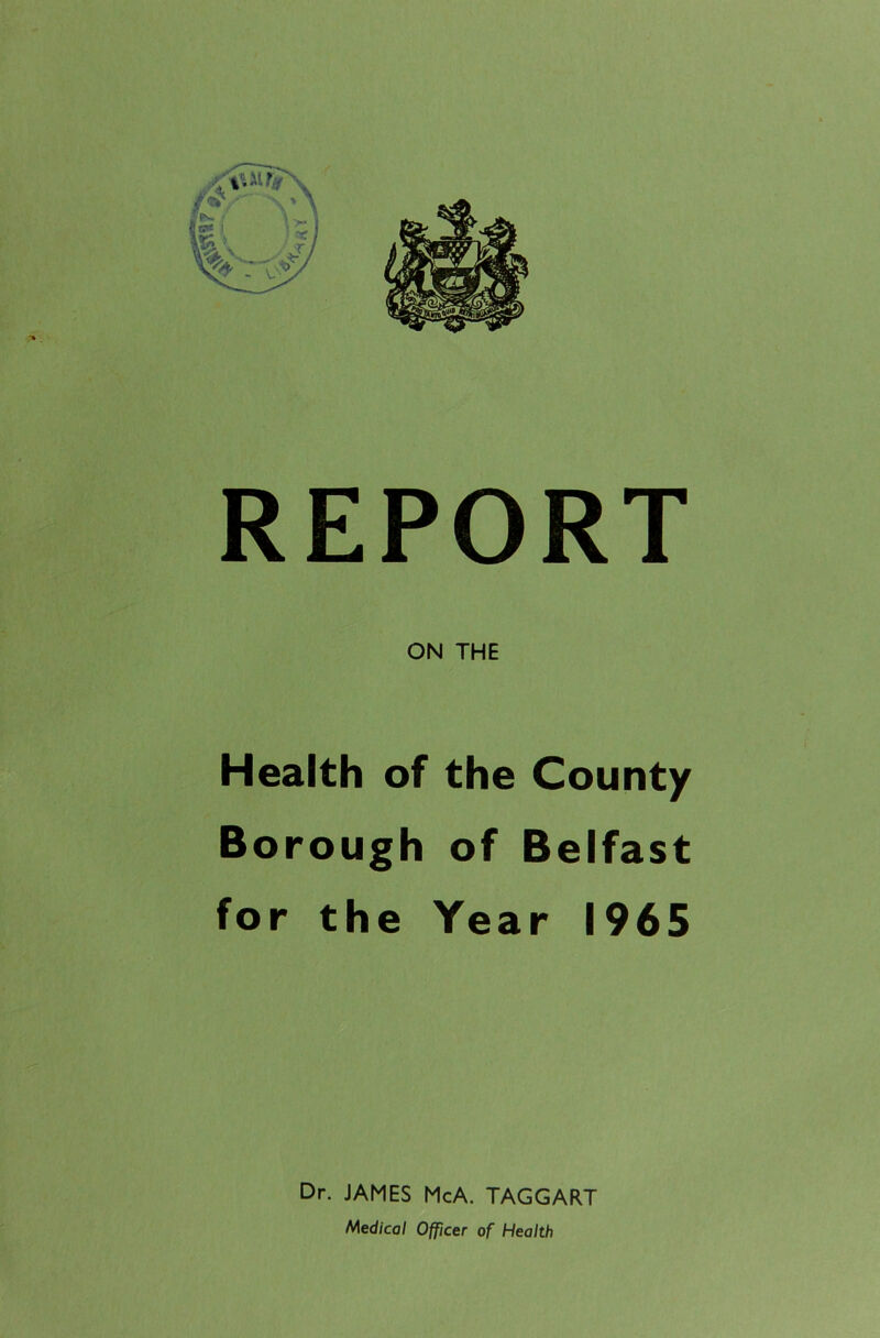 REPORT ON THE Health of the County Borough of Belfast for the Year 1965 Dr. JAMES McA. TAGGART Medical Officer of Health