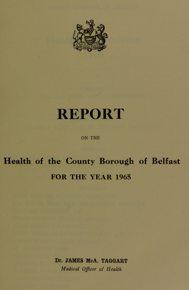 ON THE Health of the County Borough of Belfast FOR THE YEAR 1965 Dr. JAMES McA. TAGGART Medical Officer o.f Health