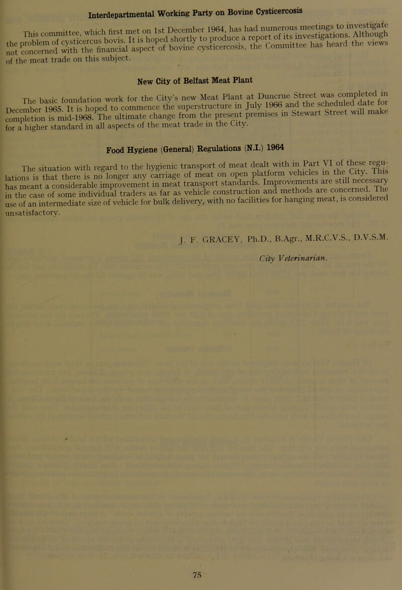 Interdepartmental Working Party on Bovine Cysticercosis of the meat trade on this subject. m New City of Belfast Meat Plant The basic foundation work for the City's new Meat Plant at Duncrue Street was completed in December 1965 IHs hoped to commence the superstructure in July 1966 and the scheduled date for completion is mid-1968. The ultimate change from the present premises in Stewart S ree w for a higher standard in all aspects of the meat trade in the City. Food Hygiene (General) Regulations (N.I.) 1964 The situation with regard to the hygienic transport of meat dealt with in Part VI of these regu- lations is that there is no longer any carriage of meat on open platform vehicles in the C y. - has meant a considerable improvement in meat transport standards. Improvements are stiU necessaiy in the case of some individual traders as far as vehicle construction and methods are concerned. I he use of an intermediate size of vehicle for bulk delivery, with no facilities for hanging meat, is considered unsatisfactory. J. F. GRACEY, Ph.D., B.Agr., M.R.C.V.S., D. V.S.M. City Veterinarian.