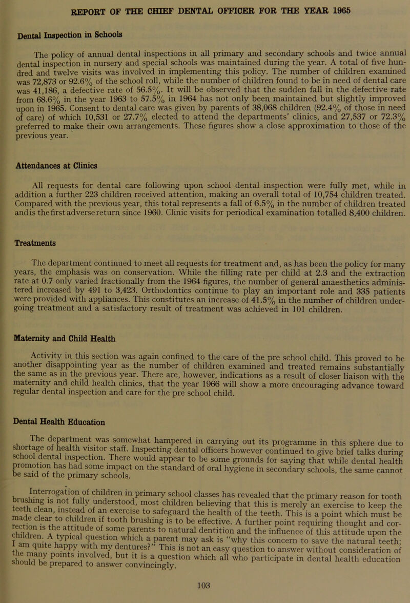 REPORT OF THE CHIEF DENTAL OFFICER FOR THE YEAR 1965 Dental Inspection in Schools The policy of annual dental inspections in all primary and secondary schools and twice annual dental inspection in nurseiy and special schools was maintained during the year. A total of five hun- dred and twelve visits was involved in implementing this policy. The number of children examined was 72,873 or 92.6% of the school roll, while the number of children found to be in need of dental care was 41,186, a defective rate of 56.5%. It will be observed that the sudden fall in the defective rate from 68.6% in the year 1963 to 57.5% in 1964 has not only been maintained but slightly improved upon in 1965. Consent to dental care was given by parents of 38,068 children (92.4% of those in need of care) of which 10,531 or 27.7% elected to attend the departments’ clinics, and 27,537 or 72.3% preferred to make their own arrangements. These figures show a close approximation to those of the previous year. Attendances at Clinics All requests for dental care following upon school dental inspection were fully met, while in addition a further 223 children received attention, making an overall total of 10,754 children treated. Compared with the previous year, this total represents a fall of 6.5% in the number of children treated and is the first adverse return since 1960. Clinic visits for periodical examination totalled 8,400 children. Treatments The department continued to meet all requests for treatment and, as has been the policy for many years, the emphasis was on conservation. While the filling rate per child at 2.3 and the extraction rate at 0.7 only varied fractionally from the 1964 figures, the number of general anaesthetics adminis- tered increased by 491 to 3,423. Orthodontics continue to play an important role and 335 patients were provided with appliances. This constitutes an increase of 41.5% in the number of children under- going treatment and a satisfactory result of treatment was achieved in 101 children. Maternity and Child Health Activity in this section was again confined to the care of the pre school child. This proved to be another disappointing year as the number of children examined and treated remains substantially the same as in the previous year. There are, however, indications as a result of closer liaison with the maternity and child health clinics, that the year 1966 will show a more encouraging advance toward regular dental inspection and care for the pre school child. Dental Health Education Ihe department was somewhat hampered in carrying out its programme in this sphere due to shortage of health visitor staff. Inspecting dental officers however continued to give brief talks during school dental inspection. There would appear to be some grounds for saying that while dental health promotion has had some impact on the standard of oral hygiene in secondary schools, the same cannot be said of the primary schools. children in primary school classes has revealed that the primary reason for tooth Ippi?11]8 1S not.fU !y anderstood> most children believing that this is merely an exercise to keep the madP rwV!fSvf-m °f afn+eX!uCue t? safe.Suard the health of the teeth. This is a point which must be Action fn 1 °°th brUShing 15 t0 bG effective- A further P°int requiring thought and cor- ch^rlrpn of+?ome parents to natural dentition and the influence of this attitude upon the T ttti n!iit typucal question which a parent may ask is “why this concern to save the natural teeth; the manvW1 ] ^ dei}t^r®s- This is not an easy question to answer without consideration of should bJ n ntS ^y° ved’ but lt a question which all who participate in dental health education snould be prepared to answer convincingly.