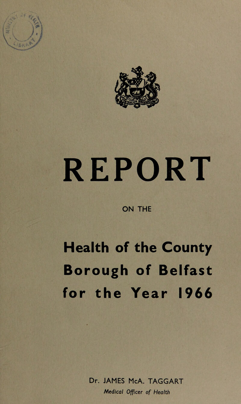 REPORT ON THE Health of the County Borough of Belfast for the Year 1966 Dr. JAMES McA. TAGGART Medical Officer of Health