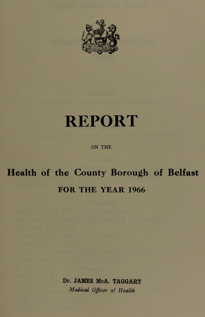 ON THE Health of the County Borough of Belfast FOR THE YEAR 1966 Dr. JAMES McA. TAGGART Medical Officer of Health