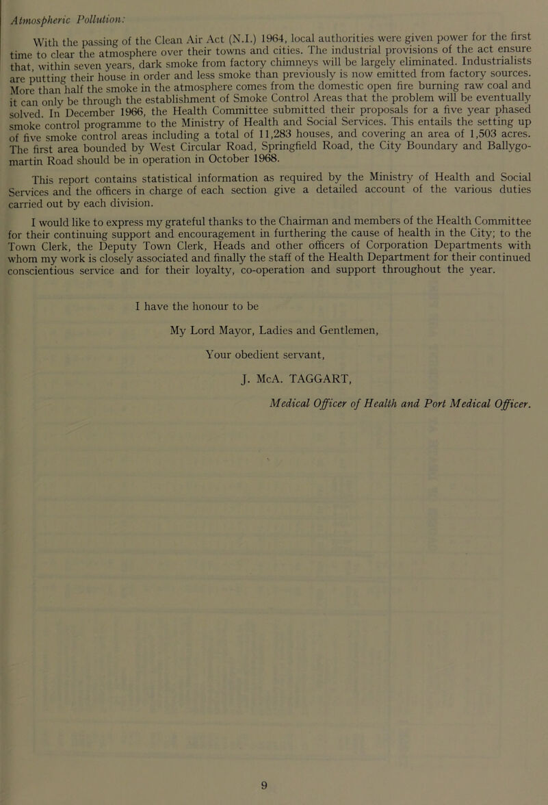 A tmospheric Pollution: With the passing of the Clean Air Act (N.I.) 1964, local authorities were given power for the first time to clear the atmosphere over their towns and cities. The industrial provisions of the act ensure that within seven years, dark smoke from factory chimneys will be largely eliminated. Industrialists are putting their house in order and less smoke than previously is now emitted from factory sources. More than half the smoke in the atmosphere comes from the domestic open fire burning raw coal and it can only be through the establishment of Smoke Control Areas that the problem will be eventually solved. In December 1966, the Health Committee submitted their proposals for a five year phased smoke'control programme to the Ministry of Health and Social Services. This entails the setting up of five smoke control areas including a total of 11,283 houses, and covering an area of 1,503 acres. The first area bounded by West Circular Road, Springfield Road, the City Boundary and Ballygo- martin Road should be in operation in October 1968. This report contains statistical information as required by the Ministry of Health and Social Services and the officers in charge of each section give a detailed account of the various duties carried out by each division. I would like to express my grateful thanks to the Chairman and members of the Health Committee for their continuing support and encouragement in furthering the cause of health in the City; to the Town Clerk, the Deputy Town Clerk, Heads and other officers of Corporation Departments with whom my work is closely associated and finally the staff of the Health Department for their continued conscientious service and for their loyalty, co-operation and support throughout the year. I have the honour to be My Lord Mayor, Ladies and Gentlemen, Your obedient servant, J. McA. TAGGART, Medical Officer of Health and Port Medical Officer.